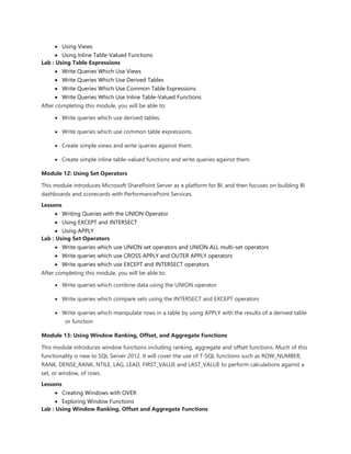  Using Views
 Using Inline Table-Valued Functions
Lab : Using Table Expressions
 Write Queries Which Use Views
 Write Queries Which Use Derived Tables
 Write Queries Which Use Common Table Expressions
 Write Queries Which Use Inline Table-Valued Functions
After completing this module, you will be able to:
 Write queries which use derived tables.
 Write queries which use common table expressions.
 Create simple views and write queries against them.
 Create simple inline table-valued functions and write queries against them.
Module 12: Using Set Operators
This module introduces Microsoft SharePoint Server as a platform for BI, and then focuses on building BI
dashboards and scorecards with PerformancePoint Services.
Lessons
 Writing Queries with the UNION Operator
 Using EXCEPT and INTERSECT
 Using APPLY
Lab : Using Set Operators
 Write queries which use UNION set operators and UNION ALL multi-set operators
 Write queries which use CROSS APPLY and OUTER APPLY operators
 Write queries which use EXCEPT and INTERSECT operators
After completing this module, you will be able to:
 Write queries which combine data using the UNION operator
 Write queries which compare sets using the INTERSECT and EXCEPT operators
 Write queries which manipulate rows in a table by using APPLY with the results of a derived table
or function
Module 13: Using Window Ranking, Offset, and Aggregate Functions
This module introduces window functions including ranking, aggregate and offset functions. Much of this
functionality is new to SQL Server 2012. It will cover the use of T-SQL functions such as ROW_NUMBER,
RANK, DENSE_RANK, NTILE, LAG, LEAD, FIRST_VALUE and LAST_VALUE to perform calculations against a
set, or window, of rows.
Lessons
 Creating Windows with OVER
 Exploring Window Functions
Lab : Using Window Ranking, Offset and Aggregate Functions
 