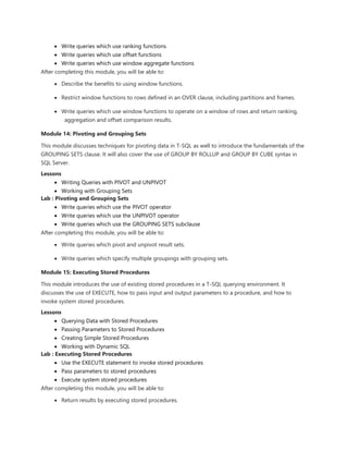  Write queries which use ranking functions
 Write queries which use offset functions
 Write queries which use window aggregate functions
After completing this module, you will be able to:
 Describe the benefits to using window functions.
 Restrict window functions to rows defined in an OVER clause, including partitions and frames.
 Write queries which use window functions to operate on a window of rows and return ranking,
aggregation and offset comparison results.
Module 14: Pivoting and Grouping Sets
This module discusses techniques for pivoting data in T-SQL as well to introduce the fundamentals of the
GROUPING SETS clause. It will also cover the use of GROUP BY ROLLUP and GROUP BY CUBE syntax in
SQL Server.
Lessons
 Writing Queries with PIVOT and UNPIVOT
 Working with Grouping Sets
Lab : Pivoting and Grouping Sets
 Write queries which use the PIVOT operator
 Write queries which use the UNPIVOT operator
 Write queries which use the GROUPING SETS subclause
After completing this module, you will be able to:
 Write queries which pivot and unpivot result sets.
 Write queries which specify multiple groupings with grouping sets.
Module 15: Executing Stored Procedures
This module introduces the use of existing stored procedures in a T-SQL querying environment. It
discusses the use of EXECUTE, how to pass input and output parameters to a procedure, and how to
invoke system stored procedures.
Lessons
 Querying Data with Stored Procedures
 Passing Parameters to Stored Procedures
 Creating Simple Stored Procedures
 Working with Dynamic SQL
Lab : Executing Stored Procedures
 Use the EXECUTE statement to invoke stored procedures
 Pass parameters to stored procedures
 Execute system stored procedures
After completing this module, you will be able to:
 Return results by executing stored procedures.
 