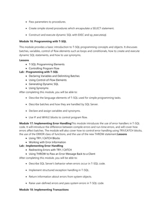  Pass parameters to procedures.
 Create simple stored procedures which encapsulate a SELECT statement.
 Construct and execute dynamic SQL with EXEC and sp_executesql.
Module 16: Programming with T-SQL
This module provides a basic introduction to T-SQL programming concepts and objects. It discusses
batches, variables, control of flow elements such as loops and conditionals, how to create and execute
dynamic SQL statements, and how to use synonyms.
Lessons
 T-SQL Programming Elements
 Controlling Program Flow
Lab : Programming with T-SQL
 Declaring Variables and Delimiting Batches
 Using Control-of-Flow Elements
 Generating Dynamic SQL
 Using Synonyms
After completing this module, you will be able to:
 Describe the language elements of T-SQL used for simple programming tasks.
 Describe batches and how they are handled by SQL Server.
 Declare and assign variables and synonyms.
 Use IF and WHILE blocks to control program flow.
Module 17: Implementing Error HandlingThis module introduces the use of error handlers in T-SQL
code. It will introduce the difference between compile errors and run-time errors, and will cover how
errors affect batches. The module will also cover how to control error handling using TRY/CATCH blocks,
the use of the ERROR class of functions, and the use of the new THROW statement.Lessons
 Using TRY / CATCH Blocks
 Working with Error Information
Lab : Implementing Error Handling
 Redirecting Errors with TRY / CATCH
 Using THROW to Pass an Error Message Back to a Client
After completing this module, you will be able to:
 Describe SQL Server's behavior when errors occur in T-SQL code.
 Implement structured exception handling in T-SQL.
 Return information about errors from system objects.
 Raise user-defined errors and pass system errors in T-SQL code.
Module 18: Implementing Transactions
 