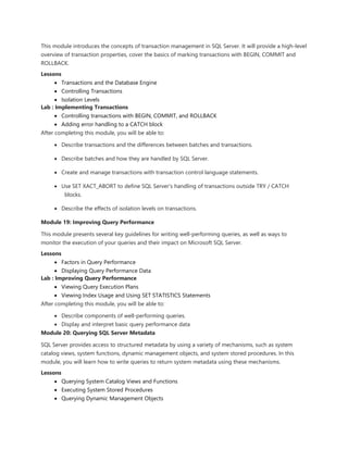 This module introduces the concepts of transaction management in SQL Server. It will provide a high-level
overview of transaction properties, cover the basics of marking transactions with BEGIN, COMMIT and
ROLLBACK.
Lessons
 Transactions and the Database Engine
 Controlling Transactions
 Isolation Levels
Lab : Implementing Transactions
 Controlling transactions with BEGIN, COMMIT, and ROLLBACK
 Adding error handling to a CATCH block
After completing this module, you will be able to:
 Describe transactions and the differences between batches and transactions.
 Describe batches and how they are handled by SQL Server.
 Create and manage transactions with transaction control language statements.
 Use SET XACT_ABORT to define SQL Server's handling of transactions outside TRY / CATCH
blocks.
 Describe the effects of isolation levels on transactions.
Module 19: Improving Query Performance
This module presents several key guidelines for writing well-performing queries, as well as ways to
monitor the execution of your queries and their impact on Microsoft SQL Server.
Lessons
 Factors in Query Performance
 Displaying Query Performance Data
Lab : Improving Query Performance
 Viewing Query Execution Plans
 Viewing Index Usage and Using SET STATISTICS Statements
After completing this module, you will be able to:
 Describe components of well-performing queries.
 Display and interpret basic query performance data
Module 20: Querying SQL Server Metadata
SQL Server provides access to structured metadata by using a variety of mechanisms, such as system
catalog views, system functions, dynamic management objects, and system stored procedures. In this
module, you will learn how to write queries to return system metadata using these mechanisms.
Lessons
 Querying System Catalog Views and Functions
 Executing System Stored Procedures
 Querying Dynamic Management Objects
 