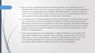  San Juan es un agente que renta embarcaciones a los clientes por una
determinada tarifa. San Juan no posee barcos, en lugar de eso los arrienda a
nombre a los propietarios que deseen obtener ingresos cuando no usan sus
botes. Por tal servicio San Juan cobra una cuota y se especializa en barcos
que puedan usarse para viajes de varios días o semanas.
 La embarcación más pequeña tiene 28 pies de largo y la más grande es de
44. Cada barco esta por completo equipado cuando se renta; gran parte
del equipo proporciona el propietario, San Juan agrega otra parte. El equipo
que proporciona el propietario incluye lo que es parte del bote como: radio,
brújula, indicadores de profundidad. Otros importantes instrumentos como
estufas y refrigeradores.
 Otros que proporciona el propietario no están instalados como parte del
bote tales implementos incluyen velas, cuerdas, anclas bolsas de caucho,
salvavidas, y en la cabina platos, cubiertos, utensilios de cocina, etc. San
Juan aporta el equipo de consumo que podría considerarse como
provisiones, libros, jabón, toallas de cocina y artículos similares.
 