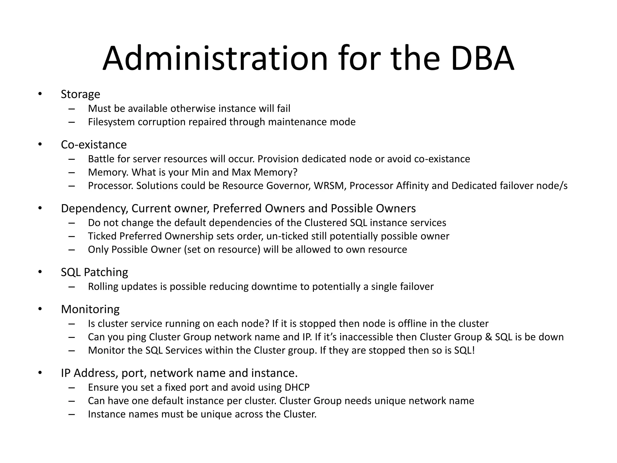 Administration for the DBA
•   Storage
     –   Must be available otherwise instance will fail
     –   Filesystem corruption repaired through maintenance mode

•   Co-existance
     –   Battle for server resources will occur. Provision dedicated node or avoid co-existance
     –   Memory. What is your Min and Max Memory?
     –   Processor. Solutions could be Resource Governor, WRSM, Processor Affinity and Dedicated failover node/s

•   Dependency, Current owner, Preferred Owners and Possible Owners
     –   Do not change the default dependencies of the Clustered SQL instance services
     –   Ticked Preferred Ownership sets order, un-ticked still potentially possible owner
     –   Only Possible Owner (set on resource) will be allowed to own resource

•   SQL Patching
     –   Rolling updates is possible reducing downtime to potentially a single failover

•   Monitoring
     –   Is cluster service running on each node? If it is stopped then node is offline in the cluster
     –   Can you ping Cluster Group network name and IP. If it’s inaccessible then Cluster Group & SQL is be down
     –   Monitor the SQL Services within the Cluster group. If they are stopped then so is SQL!

•   IP Address, port, network name and instance.
     –   Ensure you set a fixed port and avoid using DHCP
     –   Can have one default instance per cluster. Cluster Group needs unique network name
     –   Instance names must be unique across the Cluster.
 