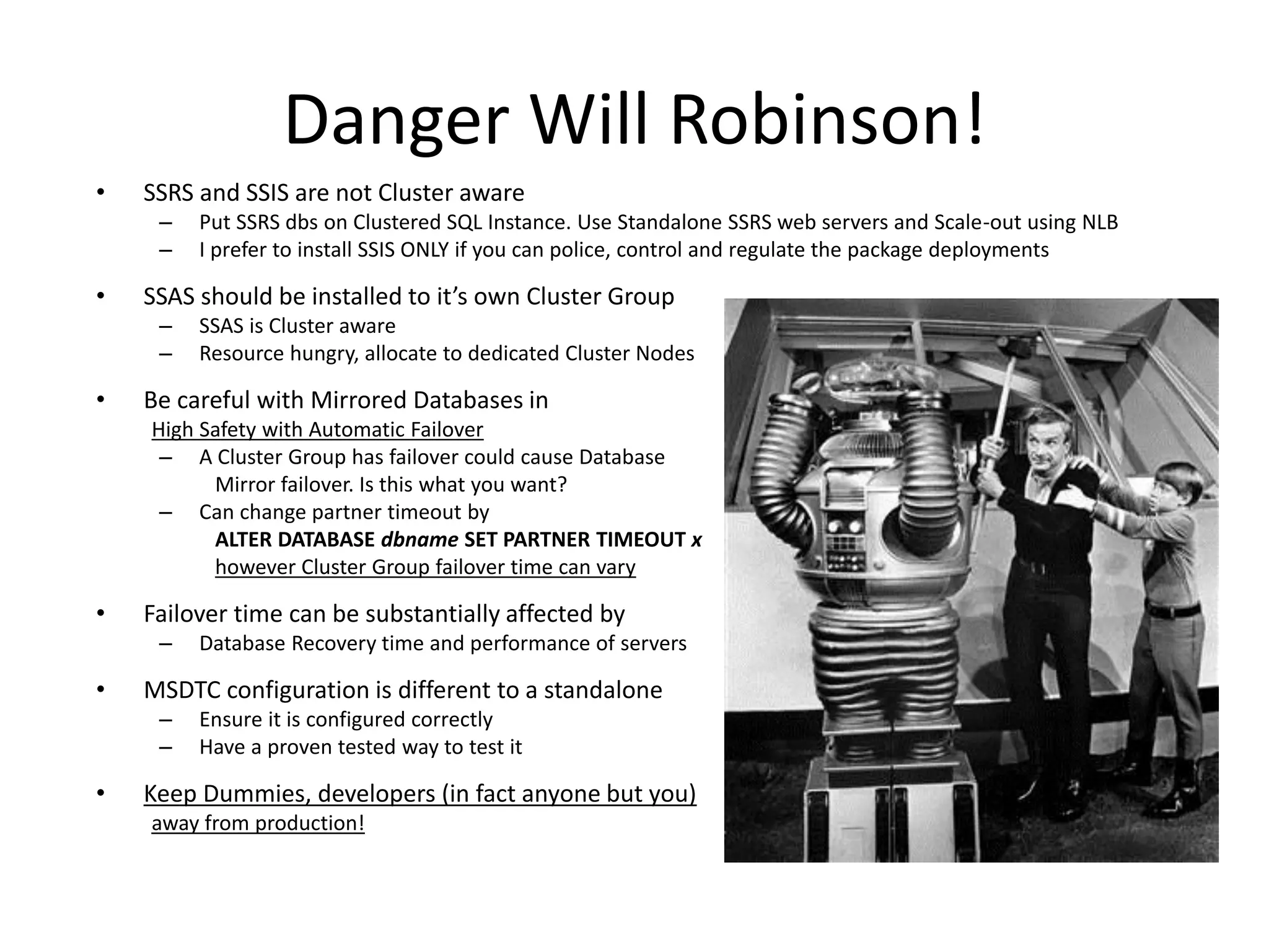Danger Will Robinson!
•   SSRS and SSIS are not Cluster aware
     –   Put SSRS dbs on Clustered SQL Instance. Use Standalone SSRS web servers and Scale-out using NLB
     –   I prefer to install SSIS ONLY if you can police, control and regulate the package deployments

•   SSAS should be installed to it’s own Cluster Group
     –   SSAS is Cluster aware
     –   Resource hungry, allocate to dedicated Cluster Nodes

•   Be careful with Mirrored Databases in
    High Safety with Automatic Failover
     – A Cluster Group has failover could cause Database
          Mirror failover. Is this what you want?
     – Can change partner timeout by
          ALTER DATABASE dbname SET PARTNER TIMEOUT x
          however Cluster Group failover time can vary

•   Failover time can be substantially affected by
     –   Database Recovery time and performance of servers

•   MSDTC configuration is different to a standalone
     –   Ensure it is configured correctly
     –   Have a proven tested way to test it

•   Keep Dummies, developers (in fact anyone but you)
    away from production!
 