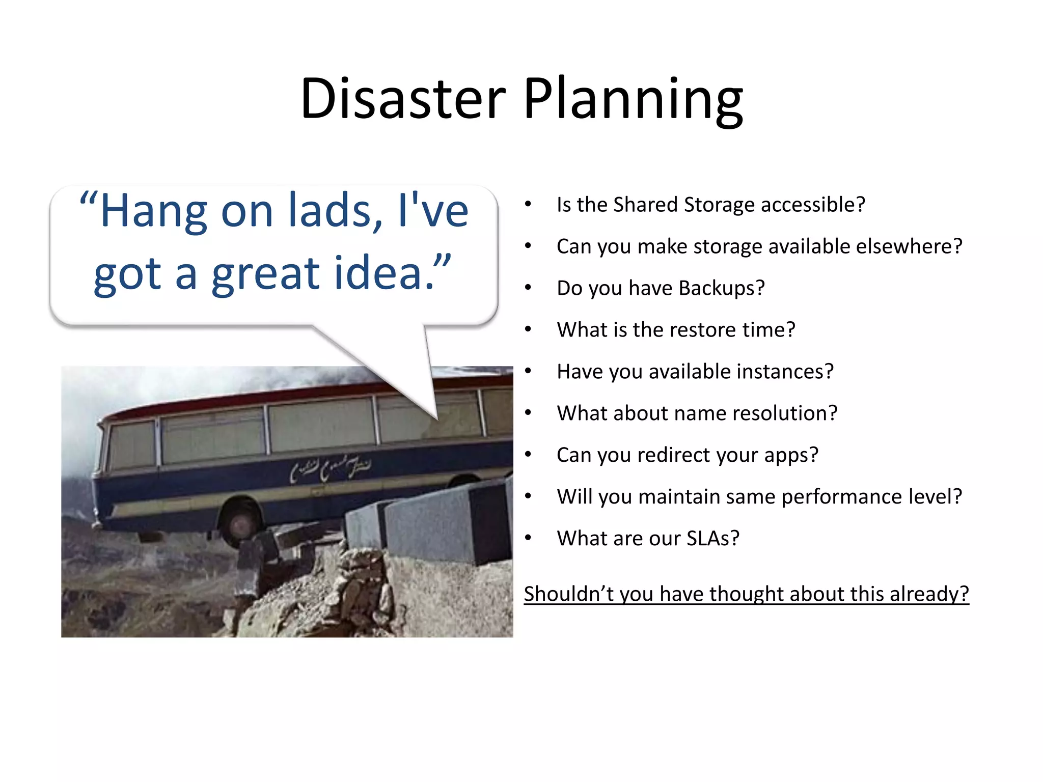 Disaster Planning
“Hang on lads, I've   •   Is the Shared Storage accessible?
                      •   Can you make storage available elsewhere?
 got a great idea.”   •   Do you have Backups?
                      •   What is the restore time?
                      •   Have you available instances?
                      •   What about name resolution?
                      •   Can you redirect your apps?
                      •   Will you maintain same performance level?
                      •   What are our SLAs?

                      Shouldn’t you have thought about this already?
 