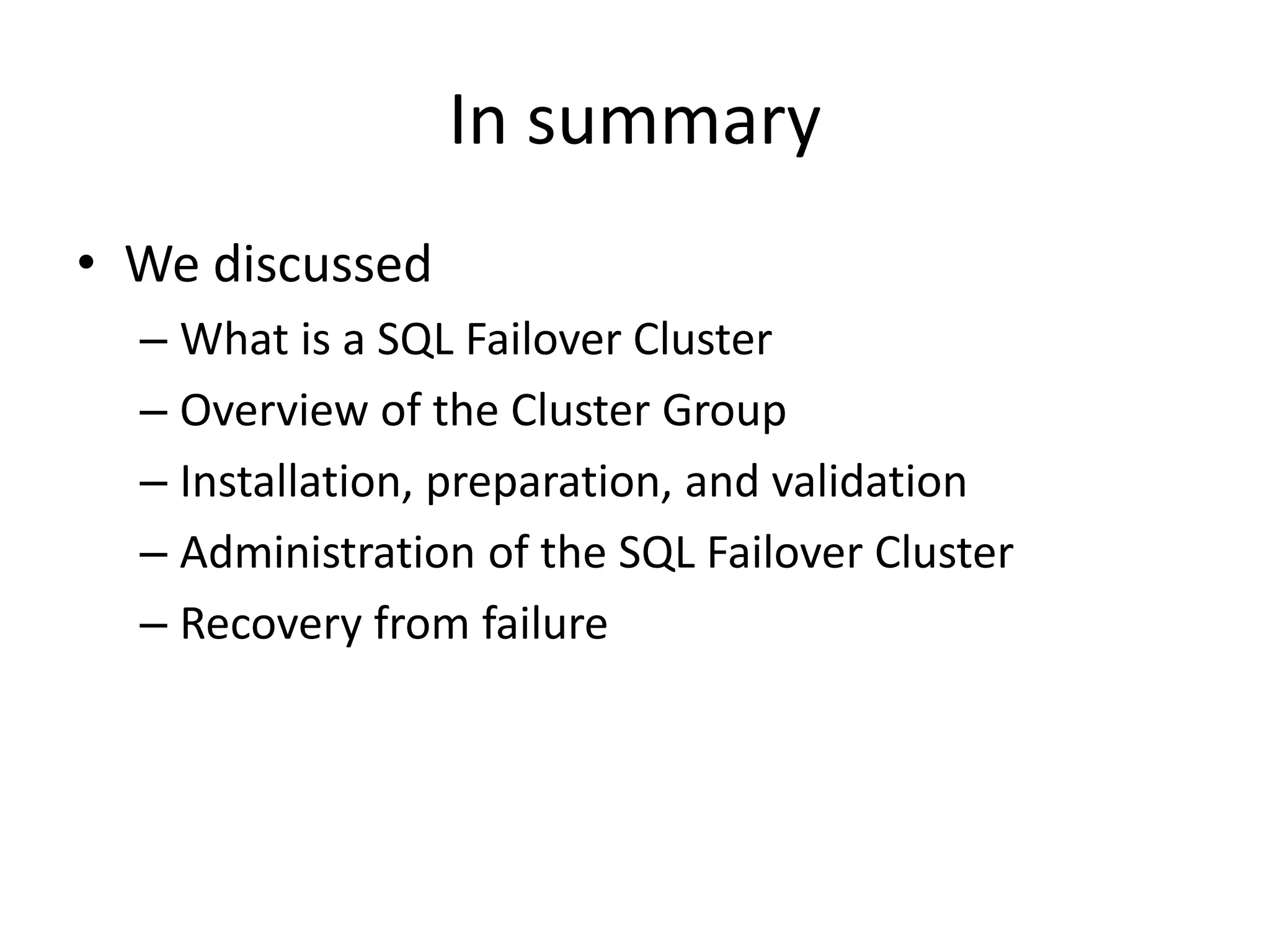 In summary
• We discussed
  – What is a SQL Failover Cluster
  – Overview of the Cluster Group
  – Installation, preparation, and validation
  – Administration of the SQL Failover Cluster
  – Recovery from failure
 