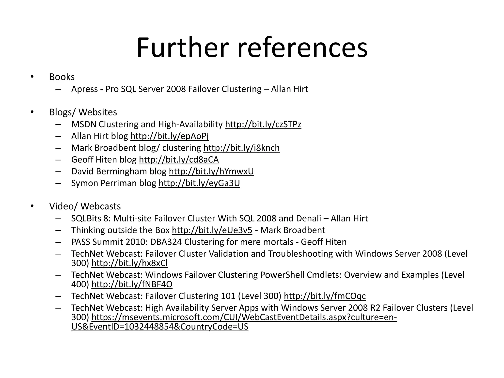 Further references
•   Books
     –   Apress - Pro SQL Server 2008 Failover Clustering – Allan Hirt

•   Blogs/ Websites
     –   MSDN Clustering and High-Availability http://bit.ly/czSTPz
     –   Allan Hirt blog http://bit.ly/epAoPj
     –   Mark Broadbent blog/ clustering http://bit.ly/i8knch
     –   Geoff Hiten blog http://bit.ly/cd8aCA
     –   David Bermingham blog http://bit.ly/hYmwxU
     –   Symon Perriman blog http://bit.ly/eyGa3U

•   Video/ Webcasts
     –   SQLBits 8: Multi-site Failover Cluster With SQL 2008 and Denali – Allan Hirt
     –   Thinking outside the Box http://bit.ly/eUe3v5 - Mark Broadbent
     –   PASS Summit 2010: DBA324 Clustering for mere mortals - Geoff Hiten
     –   TechNet Webcast: Failover Cluster Validation and Troubleshooting with Windows Server 2008 (Level
         300) http://bit.ly/hx8xCl
     –   TechNet Webcast: Windows Failover Clustering PowerShell Cmdlets: Overview and Examples (Level
         400) http://bit.ly/fNBF4O
     –   TechNet Webcast: Failover Clustering 101 (Level 300) http://bit.ly/fmCOqc
     –   TechNet Webcast: High Availability Server Apps with Windows Server 2008 R2 Failover Clusters (Level
         300) https://msevents.microsoft.com/CUI/WebCastEventDetails.aspx?culture=en-
         US&EventID=1032448854&CountryCode=US
 