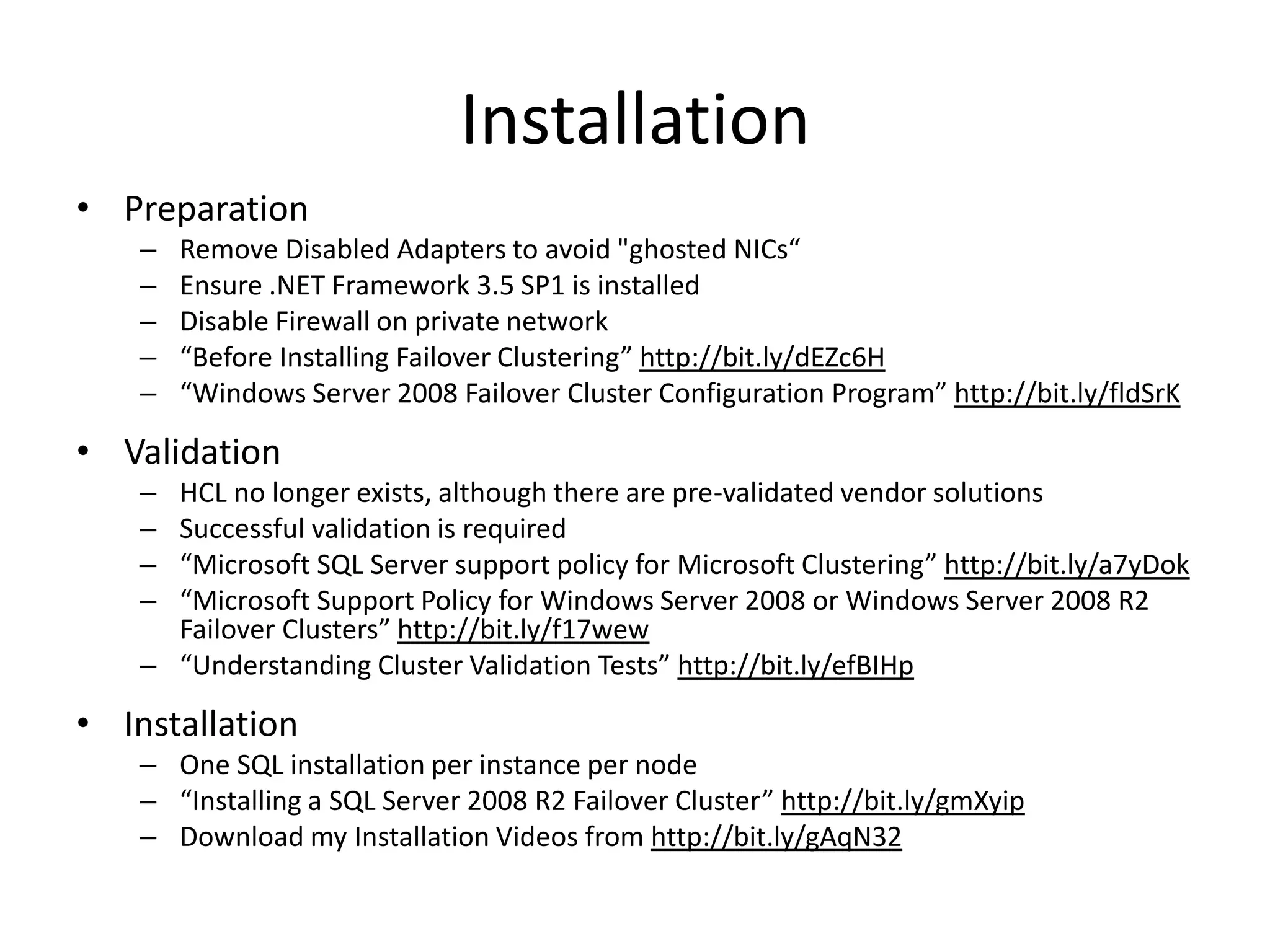 Installation
• Preparation
    –   Remove Disabled Adapters to avoid "ghosted NICs“
    –   Ensure .NET Framework 3.5 SP1 is installed
    –   Disable Firewall on private network
    –   “Before Installing Failover Clustering” http://bit.ly/dEZc6H
    –   “Windows Server 2008 Failover Cluster Configuration Program” http://bit.ly/fldSrK

• Validation
    – HCL no longer exists, although there are pre-validated vendor solutions
    – Successful validation is required
    – “Microsoft SQL Server support policy for Microsoft Clustering” http://bit.ly/a7yDok
    – “Microsoft Support Policy for Windows Server 2008 or Windows Server 2008 R2
      Failover Clusters” http://bit.ly/f17wew
    – “Understanding Cluster Validation Tests” http://bit.ly/efBIHp

• Installation
    – One SQL installation per instance per node
    – “Installing a SQL Server 2008 R2 Failover Cluster” http://bit.ly/gmXyip
    – Download my Installation Videos from http://bit.ly/gAqN32
 
