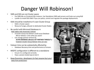 Danger Will Robinson!
•   SSRS and SSIS are not Cluster aware
     –   Put SSRS dbs on Clustered SQL Instance. Use Standalone SSRS web servers and Scale-out using NLB
     –   I prefer to install SSIS ONLY if you can police, control and regulate the package deployments

•   SSAS should be installed to it’s own Cluster Group
     –   SSAS is Cluster aware
     –   Resource hungry, allocate to dedicated Cluster Nodes

•   Be careful with Mirrored Databases in
    High Safety with Automatic Failover
     – A Cluster Group has failover could cause Database
          Mirror failover. Is this what you want?
     – Can change partner timeout by
          ALTER DATABASE dbname SET PARTNER TIMEOUT x
          however Cluster Group failover time can vary

•   Failover time can be substantially affected by
     –   Database Recovery time and performance of servers

•   MSDTC configuration is different to a standalone
     –   Ensure it is configured correctly
     –   Have a proven tested way to test it

•   Keep Dummies, developers (in fact anyone but you)
    away from production!
 