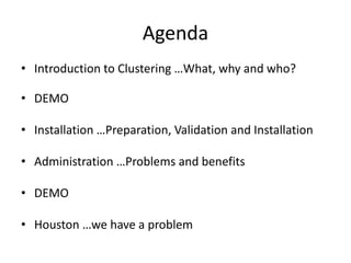 Agenda
• Introduction to Clustering …What, why and who?

• DEMO

• Installation …Preparation, Validation and Installation

• Administration …Problems and benefits

• DEMO

• Houston …we have a problem
 