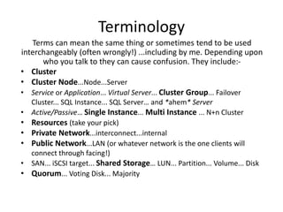 Terminology
   Terms can mean the same thing or sometimes tend to be used
interchangeably (often wrongly!) ...including by me. Depending upon
      who you talk to they can cause confusion. They include:-
• Cluster
• Cluster Node...Node...Server
• Service or Application... Virtual Server... Cluster Group... Failover
    Cluster... SQL Instance... SQL Server… and *ahem* Server
•   Active/Passive… Single Instance... Multi Instance ... N+n Cluster
•   Resources (take your pick)
•   Private Network...interconnect...internal
•   Public Network...LAN (or whatever network is the one clients will
    connect through facing!)
•   SAN... iSCSI target... Shared Storage… LUN... Partition... Volume... Disk
•   Quorum... Voting Disk... Majority
 