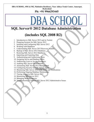 DBA SCHOOL, #501 & 502, Mahindra Residency, Near Aditya Trade Center, Ameerpet,
Hyderabad

Ph: +91 9966293445

SQL Server® 2012 Database Administration
(includes SQL 2008 R2)
1. Introduction to SQL Server 2012 and its Toolset
2. Preparing Systems for SQL Server 2012
3. Installing and Configuring SQL Server 2012
4. Working with Databases
5. Understanding SQL Server 2012 Recovery Models
6. Backup of SQL Server 2012 Databases
7. Restoring SQL Server 2012 Databases
8. Importing and Exporting Data
9. Authenticating and Authorizing Users
10. Assigning Server and Database Roles
11. Authorizing Users to Access Resources
12. Auditing SQL Server Environments
13. Automating SQL Server 2012 Management
14. Configuring Security for SQL Server Agent
15. Monitoring SQL Server 2012 with Alerts and Notifications
16. Performing Ongoing Database Maintenance
17. Tracing Access to SQL Server 2012
18. Monitoring SQL Server 2012
19. Managing Multiple Servers
20. Troubleshooting Common SQL Server 2012 Administrative Issues

1

 