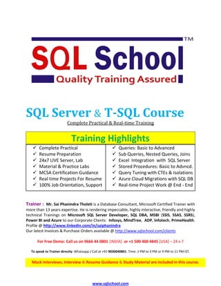 www.sqlschool.com
SQL Server & T-SQL Course
Complete Practical & Real-time Training
Training Highlights
✓ Complete Practical
✓ Resume Preparation
✓ 24x7 LIVE Server, Lab
✓ Queries: Basic to Advanced
✓ Sub Queries, Nested Queries, Joins
✓ Excel Integration with SQL Server
✓ Material & Practice Labs
✓ MCSA Certification Guidance
✓ Stored Procedures: Basic to Advncd.
✓ Query Tuning with CTEs & Isolations
✓ Real time Projects For Resume
✓ 100% Job Orientation, Support
✓ Azure Cloud Migrations with SQL DB
✓ Real-time Project Work @ End - End
Trainer : Mr. Sai Phanindra Tholeti is a Database Consultant, Microsoft Certified Trainer with
more than 13 years expertise. He is rendering impeccable, highly interactive, friendly and highly
technical Trainings on Microsoft SQL Server Developer, SQL DBA, MSBI (SSIS, SSAS, SSRS),
Power BI and Azure to our Corporate Clients: Infosys, MindTree, ADP, Infotech, PrimeHealth.
Profile @ http://www.linkedin.com/in/saiphanindra
Our latest Invoices & Purchase Orders available @ http://www.sqlschool.com/clients
For Free Demo: Call us on 9666 44 0801 [INDIA] or +1 500 400 4845 [USA] – 24 x 7
To speak to Trainer directly: Whatsapp / Call at +91 9030040801. Time: 1 PM to 3 PM or 9 PM to 11 PM IST.
We also provide Fast track Weekend, Custom Trainings
We also provide Fast track Weekend, Custom TrainingsMock Interviews, Interview & Resume Guidance & Study Material are included in this course.
 