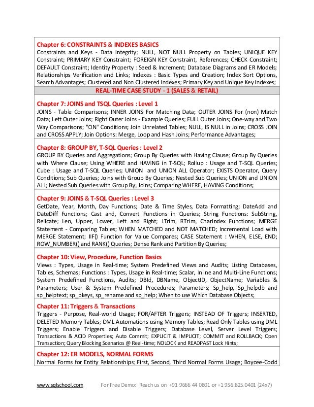 www.sqlschool.com For Free Demo: Reach us on +91 9666 44 0801 or +1 956.825.0401 (24x7)
Chapter 6: CONSTRAINTS & INDEXES BASICS
Constraints and Keys - Data Integrity; NULL, NOT NULL Property on Tables; UNIQUE KEY
Constraint; PRIMARY KEY Constraint; FOREIGN KEY Constraint, References; CHECK Constraint;
DEFAULT Constraint; Identity Property : Seed & Increment; Database Diagrams and ER Models;
Relationships Verification and Links; Indexes : Basic Types and Creation; Index Sort Options,
Search Advantages; Clustered and Non Clustered Indexes; Primary Key and Unique Key Indexes;
REAL-TIME CASE STUDY - 1 (SALES & RETAIL)
Chapter 7: JOINS and TSQL Queries : Level 1
JOINS - Table Comparisons; INNER JOINS For Matching Data; OUTER JOINS For (non) Match
Data; Left Outer Joins; Right Outer Joins - Example Queries; FULL Outer Joins; One-way and Two
Way Comparisons; "ON" Conditions; Join Unrelated Tables; NULL, IS NULL in Joins; CROSS JOIN
and CROSS APPLY; Join Options: Merge, Loop and Hash Joins; Performance Advantages;
Chapter 8: GROUP BY, T-SQL Queries : Level 2
GROUP BY Queries and Aggregations; Group By Queries with Having Clause; Group By Queries
with Where Clause; Using WHERE and HAVING in T-SQL; Rollup : Usage and T-SQL Queries;
Cube : Usage and T-SQL Queries; UNION and UNION ALL Operator; EXISTS Operator, Query
Conditions; Sub Queries; Joins with Group By Queries; Nested Sub Queries; UNION and UNION
ALL; Nested Sub Queries with Group By, Joins; Comparing WHERE, HAVING Conditions;
Chapter 9: JOINS & T-SQL Queries : Level 3
GetDate, Year, Month, Day Functions; Date & Time Styles, Data Formatting; DateAdd and
DateDiff Functions; Cast and, Convert Functions in Queries; String Functions: SubString,
Relicate; Len, Upper, Lower, Left and Right; LTrim, RTrim, CharIndex Functions; MERGE
Statement - Comparing Tables; WHEN MATCHED and NOT MATCHED; Incremental Load with
MERGE Statement; IIF() Function for Value Compares; CASE Statement : WHEN, ELSE, END;
ROW_NUMBER() and RANK() Queries; Dense Rank and Partition By Queries;
Chapter 10: View, Procedure, Function Basics
Views : Types, Usage in Real-time; System Predefined Views and Audits; Listing Databases,
Tables, Schemas; Functions : Types, Usage in Real-time; Scalar, Inline and Multi-Line Functions;
System Predefined Functions, Audits; DBId, DBName, ObjectID, ObjectName; Variables &
Parameters; User & System Predefined Procedures; Parameters; Sp_help, Sp_helpdb and
sp_helptext; sp_pkeys, sp_rename and sp_help; When to use Which Database Objects;
Chapter 11: Triggers & Transactions
Triggers - Purpose, Real-world Usage; FOR/AFTER Triggers; INSTEAD OF Triggers; INSERTED,
DELETED Memory Tables; DML Automations using Memory Tables; Read Only Tables using DML
Triggers; Enable Triggers and Disable Triggers; Database Level, Server Level Triggers;
Transactions & ACID Properties; Auto Commit; EXPLICIT & IMPLICIT; COMMIT and ROLLBACK; Open
Transaction; Query Blocking Scenarios @ Real-time; NOLOCK and READPAST Lock Hints;
Chapter 12: ER MODELS, NORMAL FORMS
Normal Forms for Entity Relationships; First, Second, Third Normal Forms Usage; Boycee-Codd
 