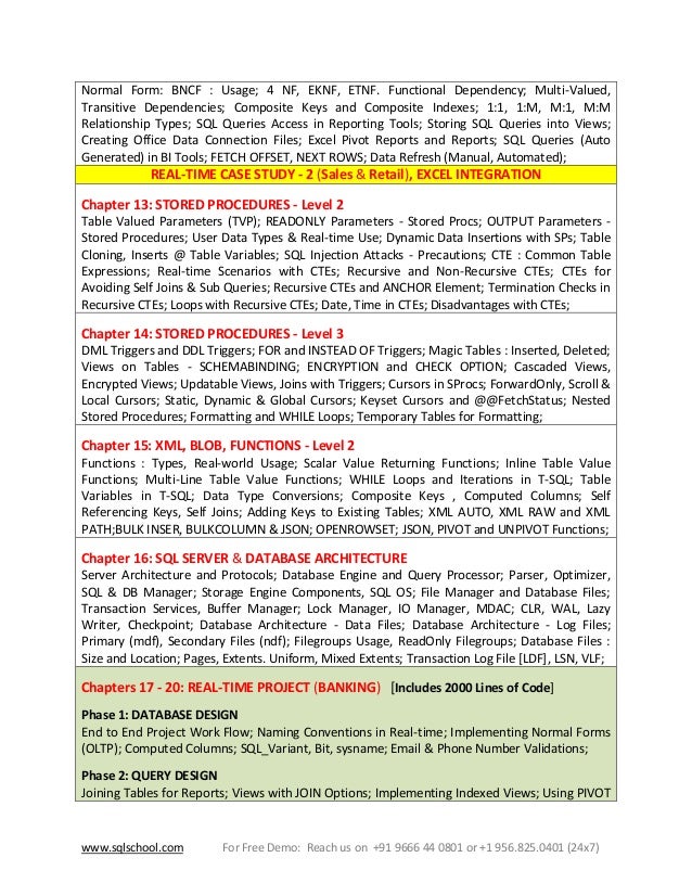 www.sqlschool.com For Free Demo: Reach us on +91 9666 44 0801 or +1 956.825.0401 (24x7)
Normal Form: BNCF : Usage; 4 NF, EKNF, ETNF. Functional Dependency; Multi-Valued,
Transitive Dependencies; Composite Keys and Composite Indexes; 1:1, 1:M, M:1, M:M
Relationship Types; SQL Queries Access in Reporting Tools; Storing SQL Queries into Views;
Creating Office Data Connection Files; Excel Pivot Reports and Reports; SQL Queries (Auto
Generated) in BI Tools; FETCH OFFSET, NEXT ROWS; Data Refresh (Manual, Automated);
REAL-TIME CASE STUDY - 2 (Sales & Retail), EXCEL INTEGRATION
Chapter 13: STORED PROCEDURES - Level 2
Table Valued Parameters (TVP); READONLY Parameters - Stored Procs; OUTPUT Parameters -
Stored Procedures; User Data Types & Real-time Use; Dynamic Data Insertions with SPs; Table
Cloning, Inserts @ Table Variables; SQL Injection Attacks - Precautions; CTE : Common Table
Expressions; Real-time Scenarios with CTEs; Recursive and Non-Recursive CTEs; CTEs for
Avoiding Self Joins & Sub Queries; Recursive CTEs and ANCHOR Element; Termination Checks in
Recursive CTEs; Loops with Recursive CTEs; Date, Time in CTEs; Disadvantages with CTEs;
Chapter 14: STORED PROCEDURES - Level 3
DML Triggers and DDL Triggers; FOR and INSTEAD OF Triggers; Magic Tables : Inserted, Deleted;
Views on Tables - SCHEMABINDING; ENCRYPTION and CHECK OPTION; Cascaded Views,
Encrypted Views; Updatable Views, Joins with Triggers; Cursors in SProcs; ForwardOnly, Scroll &
Local Cursors; Static, Dynamic & Global Cursors; Keyset Cursors and @@FetchStatus; Nested
Stored Procedures; Formatting and WHILE Loops; Temporary Tables for Formatting;
Chapter 15: XML, BLOB, FUNCTIONS - Level 2
Functions : Types, Real-world Usage; Scalar Value Returning Functions; Inline Table Value
Functions; Multi-Line Table Value Functions; WHILE Loops and Iterations in T-SQL; Table
Variables in T-SQL; Data Type Conversions; Composite Keys , Computed Columns; Self
Referencing Keys, Self Joins; Adding Keys to Existing Tables; XML AUTO, XML RAW and XML
PATH;BULK INSER, BULKCOLUMN & JSON; OPENROWSET; JSON, PIVOT and UNPIVOT Functions;
Chapter 16: SQL SERVER & DATABASE ARCHITECTURE
Server Architecture and Protocols; Database Engine and Query Processor; Parser, Optimizer,
SQL & DB Manager; Storage Engine Components, SQL OS; File Manager and Database Files;
Transaction Services, Buffer Manager; Lock Manager, IO Manager, MDAC; CLR, WAL, Lazy
Writer, Checkpoint; Database Architecture - Data Files; Database Architecture - Log Files;
Primary (mdf), Secondary Files (ndf); Filegroups Usage, ReadOnly Filegroups; Database Files :
Size and Location; Pages, Extents. Uniform, Mixed Extents; Transaction Log File [LDF], LSN, VLF;
Chapters 17 - 20: REAL-TIME PROJECT (BANKING) [Includes 2000 Lines of Code]
Phase 1: DATABASE DESIGN
End to End Project Work Flow; Naming Conventions in Real-time; Implementing Normal Forms
(OLTP); Computed Columns; SQL_Variant, Bit, sysname; Email & Phone Number Validations;
Phase 2: QUERY DESIGN
Joining Tables for Reports; Views with JOIN Options; Implementing Indexed Views; Using PIVOT
 