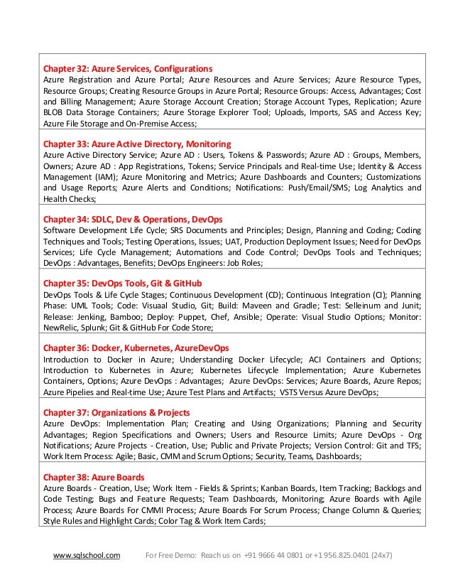 www.sqlschool.com For Free Demo: Reach us on +91 9666 44 0801 or +1 956.825.0401 (24x7)
Chapter 32: Azure Services, Configurations
Azure Registration and Azure Portal; Azure Resources and Azure Services; Azure Resource Types,
Resource Groups; Creating Resource Groups in Azure Portal; Resource Groups: Access, Advantages; Cost
and Billing Management; Azure Storage Account Creation; Storage Account Types, Replication; Azure
BLOB Data Storage Containers; Azure Storage Explorer Tool; Uploads, Imports, SAS and Access Key;
Azure File Storage and On-Premise Access;
Chapter 33: Azure Active Directory, Monitoring
Azure Active Directory Service; Azure AD : Users, Tokens & Passwords; Azure AD : Groups, Members,
Owners; Azure AD : App Registrations, Tokens; Service Principals and Real-time Use; Identity & Access
Management (IAM); Azure Monitoring and Metrics; Azure Dashboards and Counters; Customizations
and Usage Reports; Azure Alerts and Conditions; Notifications: Push/Email/SMS; Log Analytics and
Health Checks;
Chapter 34: SDLC, Dev & Operations, DevOps
Software Development Life Cycle; SRS Documents and Principles; Design, Planning and Coding; Coding
Techniques and Tools; Testing Operations, Issues; UAT, Production Deployment Issues; Need for DevOps
Services; Life Cycle Management; Automations and Code Control; DevOps Tools and Techniques;
DevOps : Advantages, Benefits; DevOps Engineers: Job Roles;
Chapter 35: DevOps Tools, Git & GitHub
DevOps Tools & Life Cycle Stages; Continuous Development (CD); Continuous Integration (CI); Planning
Phase: UML Tools; Code: Visuaal Studio, Git; Build: Maveen and Gradle; Test: Selleinum and Junit;
Release: Jenking, Bamboo; Deploy: Puppet, Chef, Ansible; Operate: Visual Studio Options; Monitor:
NewRelic, Splunk; Git & GitHub For Code Store;
Chapter 36: Docker, Kubernetes, AzureDevOps
Introduction to Docker in Azure; Understanding Docker Lifecycle; ACI Containers and Options;
Introduction to Kubernetes in Azure; Kubernetes Lifecycle Implementation; Azure Kubernetes
Containers, Options; Azure DevOps : Advantages; Azure DevOps: Services; Azure Boards, Azure Repos;
Azure Pipelies and Real-time Use; Azure Test Plans and Artifacts; VSTS Versus Azure DevOps;
Chapter 37: Organizations & Projects
Azure DevOps: Implementation Plan; Creating and Using Organizations; Planning and Security
Advantages; Region Specifications and Owners; Users and Resource Limits; Azure DevOps - Org
Notifications; Azure Projects - Creation, Use; Public and Private Projects; Version Control: Git and TFS;
Work Item Process: Agile; Basic, CMM and Scrum Options; Security, Teams, Dashboards;
Chapter 38: Azure Boards
Azure Boards - Creation, Use; Work Item - Fields & Sprints; Kanban Boards, Item Tracking; Backlogs and
Code Testing; Bugs and Feature Requests; Team Dashboards, Monitoring; Azure Boards with Agile
Process; Azure Boards For CMMI Process; Azure Boards For Scrum Process; Change Column & Queries;
Style Rules and Highlight Cards; Color Tag & Work Item Cards;
 