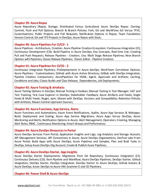 www.sqlschool.com For Free Demo: Reach us on +91 9666 44 0801 or +1 956.825.0401 (24x7)
Chapter 39: Azure Repos
Azure Repository (Repo), Storage; Distributed Versus Centralized; Azure DevOps Repos: Cloning;
Commit, Push and Pull Options; Branch & Branch Policies; Fork, Git and WorkFlow; Git Versus TFVC,
Customizations; Public Projects and Pull Requests; Notification Options in Repos; Team Foundation
Version Control; Git and TFS Projects in DevOps; Azure Repos with Slack;
Chapter 40: Azure Pipelines For CI/CD - 1
Azure Pipelines - Architecture, Creation; Azure Pipeline Creation Ecosystem; Continuous Integration (CI);
Continuous Development (CD); Build Pipeline in Azure DevOps; Key Concepts, Real-time Use; Creating
Pull and Push Requests; Release Pipelines - Creation, Use; Multi Stage Release Pipelines; New Branch
Options with Pipelines; Classic Release Pipelines; Classic Editor - Pipeline Creation;
Chapter 41: Azure Pipelines For CI/CD - 2
Continuous Integration Pipelines; PreDeployments in Azure devOps; WorkTeam Correlation Options;
Azure Pipelines - Customizations; GitHub with Azure Active Directory; GitBub with DevOps Integration;
Pipeline Creation Comparisons; AzurePipelines for YAML; Agent, Approvals and Artifacts; Caching,
Conditions and Jobs; Classic Builds and Class Release; Dependencies, Job Deployments;
Chapter 42: Azure Testing & Artefacts
Azure Testing Options in DevOps; Manual Testing in Kanban; Manual Testing in Test Manager; UAT and
Test Tracking; Test Case Explorer in DevOps; Stakeholder Feedback; Azure Artifacts and Feeds; Single
Feeds & Multi Feeds; Nuget, npm, Maven with DevOps; Versions and Compatibility; Retention Policies
with Artifacts; Maven Central Upstream Sources;
Chapter 43: Azure Functions, App Service, Alerts
Azure Functions and Automations; Azure Event Notifications, Audits; Azure App Services & Webapps;
Build, Deployment and Scaling; Azure App Service Migrations; Azure Apps Versus DevOps; Azure
Monitoring and Alerts; Notification Options in Azure; Alert Management, Operators; Creating, Managing
Alert Rules; RBAC , Continuous Monitoring; Smart Groups and Performance;
Chapter 44: Azure DevOps Resources in Portal
Azure DevOps Services From Portal; Application Insights and Logs; Log Analytics and Storage Account;
API Management Services; API Connections in Azure; Azure DevOps Organizations; DevTest Labs From
Azure Portal; Build Apps with Azure DevOps; Azure Pipelines and Samples; Plan and Buld Tasks in
DevOps; Setup Azure DevOps Org Account; Create & Publish Azure Pipelines;
Chapter 45: Azure DevOps Starter, App Insights
Azure DevOps Starter Deployments; Migrations from Git Repository; Continuous Integration (CI);
Continuous Delivery (CD); Item Pipeline and Workflow; Azure DevOps Pipelines; DevOps Starter, Github
Integration; DevOps Starter, DevOps Integration; DevOps Starter Vs Azure DevOps; Github Actions &
Azure DevOps; Azure DevOps to Azure VM; Examine CI and CD Pipelines;
Chapter 46: Power Shell & Azure DevOps
 
