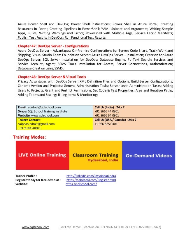 www.sqlschool.com For Free Demo: Reach us on +91 9666 44 0801 or +1 956.825.0401 (24x7)
Azure Power Shell and DevOps; Power Shell Installations; Power Shell in Azure Portal; Creating
Resources in Portal; Creating Pipelines in PowerShell; YAML Snippet and Arguments; Writing Sample
Apps, Builds; Writing Warnings and Errors; Powershell with Multiple Args; Service Fabric Manifests;
Publish Test Results in DevOps; Run Functional Test Results;
Chapter 47: DevOps Server - Configurations
Azure DevOps Server - Advantages; On-Premise Configurations for Server; Code Share, Track Work and
Shipping; Visual Studio Team Foundation Server; Azure DevOps Server - Installation; Criterion for Azure
DevOps Server; SQL Server Installation for DevOps; Database Engine, FullText Search; Services and
Service Account, Agent; SSMS Tools Installation for Access; Server Connections, Authentication;
Database Creation using SSMS;
Chapter 48: DevOps Server & Visual Tools
Privacy Advantages with DevOps Server; XML Definition Files and Options; Build Server Configurations;
Content Version and Projects; General Administration Tasks; Server Level Administration Tasks; Adding
Users to Projects; Grant and Restrict Permissions; Set Code & Test Properties; Area and Iteration Paths;
Adding Teams and Scaling; Billing Items & Monitoring;
Email : contact@sqlschool.com
Skype: SQL School Training Institute
Website: www.sqlschool.com
Call Us (India) : 24 x 7
+91 9666 44 0801
+91 9666 64 0801
Trainer Contact:
saiphanindrait@gmail.com
+91 9030040801
Call Us (USA / Canada) : 24 x 7
+1 956.825.0401
Training Modes:
Trainer Profile : http://linkedin.com/in/saiphanindra
Register today for free demo at : https://sqlschool.com/Register.html
Website: https://sqlschool.com/
 