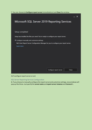 7. You can choose to Configure report serverimmediatelyorjust Close the window.
ALT=configure reportserveror exit
SQL Server Reporting Services Configuration
8. If youchoose to manuallyconfigure the reportserverandcustomize settings,new windowswill
popup like these.Justspecifythe servername andreport server instance and Connectit.
 