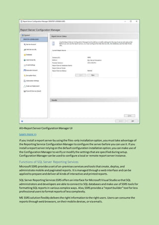 Alt=ReportServerConfigurationManagerUI
Learn more >>
If you install areportserverbyusingthe files-onlyinstallationoption,youmusttake advantage of
the ReportingService ConfigurationManagertoconfigure the serverbefore youcanuse it.If you
install areportserverrelyingonthe defaultconfigurationinstallationoption,youcanmake use of
the ConfigurationManagertoverifyormodifythe settingsthatare specifiedduringsetup.
ConfigurationManagercanbe usedto configure alocal or remote reportserverinstance.
Functions of SQL Server Reporting Services
MicrosoftSSRS providesasetof on-premisesservicesandtoolsthatcreate,deploy,and
administrate mobile andpaginatedreports. Itismanagedthrougha webinterface andcanbe
appliedtoprepare anddeliverall kindsof interactive andprintedreports.
SQL ServerReportingServicesSSRS offersaninterface forMicrosoftVisual StudiosothatSQL
administratorsanddevelopers are able toconnectto SQL databasesandmake use of SSRS toolsfor
formattingSQLreportsin variouscomplex ways. Also,SSRSprovidesa“reportbuilder”tool forless
professionaluserstoformatreportsof lesscomplexity.
MS SSRSsolutionflexiblydeliversthe rightinformationtothe rightusers.Userscan consume the
reportsthroughwebbrowsers,ontheirmobile devices,orviaemails.
 
