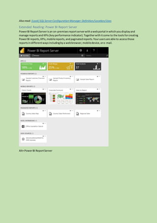 Also read: [Look] SQLServerConfiguration Manager:Definition/Location/Uses
Extended Reading: Power BI Report Server
PowerBI ReportServerisan on-premisesreportserverwithawebportal inwhichyoudisplayand
manage reportsand KPIs(keyperformance indicator).Togetherwithitcome to the toolsforcreating
PowerBI reports, KPIs,mobilereports,and paginatedreports.Yourusersare able to accessthose
reportsindifferentwaysincludingbya webbrowser,mobiledevice,ore-mail.
Alt=PowerBI ReportServer
 