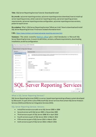 Title: SQLServerReportingServicesTutorial:Download &Install
Keywords: sql serverreportingservices,sql serverreportingservicesdownload,how toinstall sql
serverreportingservices,whatissql serverreportingservices,sql serverreportingservices
requirements,sql serverreportingservicesconfiguration,sql serverreportingservicesversions,
powerbi reportserver
Description: What’s SQLServerReportingServices?Whatcan itdo? How to downloadandinstall
SQL ServerReportingServices?Findmore relatedinformationhere!
URL: https://www.minitool.com/news/sql-server-reporting-services.html
Summary: This article created by MiniTool official gives a brief introduction to Microsoft SQL
ServerReportingServices.Itcoversitsdefinition,versions,softwarerequirements,downloading,
installation,aswell asconfiguration.
What Is SQL Server Reporting Services?
SQL ServerReportingServices(SSRS) is aserver-basedreportgeneratingsoftware systemdeveloped
by Microsoft.It’spart of the suite of MicrosoftSQL ServerservicesthatcontainSQLServerAnalysis
Services(SSAS) andSQLServerIntegrationServices(SSIS).
SQL Server Reporting Services Versions
 Initial/firstversionasanadd-onto SQL Server2000 in 2004
 SecondversionwithSQLServer2005 in November2005
 Thirdversion aspart of SQL Server2008 R2 in April 2010
 Fourthversionaspart of SQL Server2012 inMarch 2012
 Fifthversionaspart of SQL Server2014 inMarch 2014
 Sixthversionaspartof SQL Server2016 inMarch 2016
 