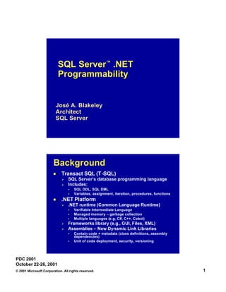 SQL Server™ .NET
Programmability

José A. Blakeley
Architect
SQL Server

Background
l

Transact SQL (T -SQL)
Ø
Ø

SQL Server’s database programming language
Includes:
§
§

l

SQL DDL, SQL DML
Variables, assignment, iteration, procedures, functions

.NET Platform
Ø

.NET runtime (Common Language Runtime)
§
§
§

Ø
Ø

Verifiable Intermediate Language
Managed memory – garbage collection
Multiple languages (e.g, C#, C++, Cobol)
(e.g ,

Frameworks library (e.g., GUI, Files, XML)
Assemblies – New Dynamic Link Libraries
§
§

Contain code + metadata (class definitions, assembly
dependencies)
Unit of code deployment, security, versioning

PDC 2001
October 22-26, 2001
© 2001 Microsoft Corporation. All rights reserved.

1

 