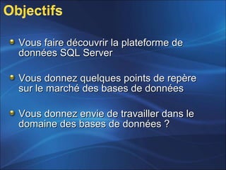 Vous faire découvrir la plateforme deVous faire découvrir la plateforme de
données SQL Serverdonnées SQL Server
Vous donnez quelques points de repèreVous donnez quelques points de repère
sur le marché des bases de donnéessur le marché des bases de données
Vous donnez envie de travailler dans leVous donnez envie de travailler dans le
domaine des bases de données ?domaine des bases de données ?
 