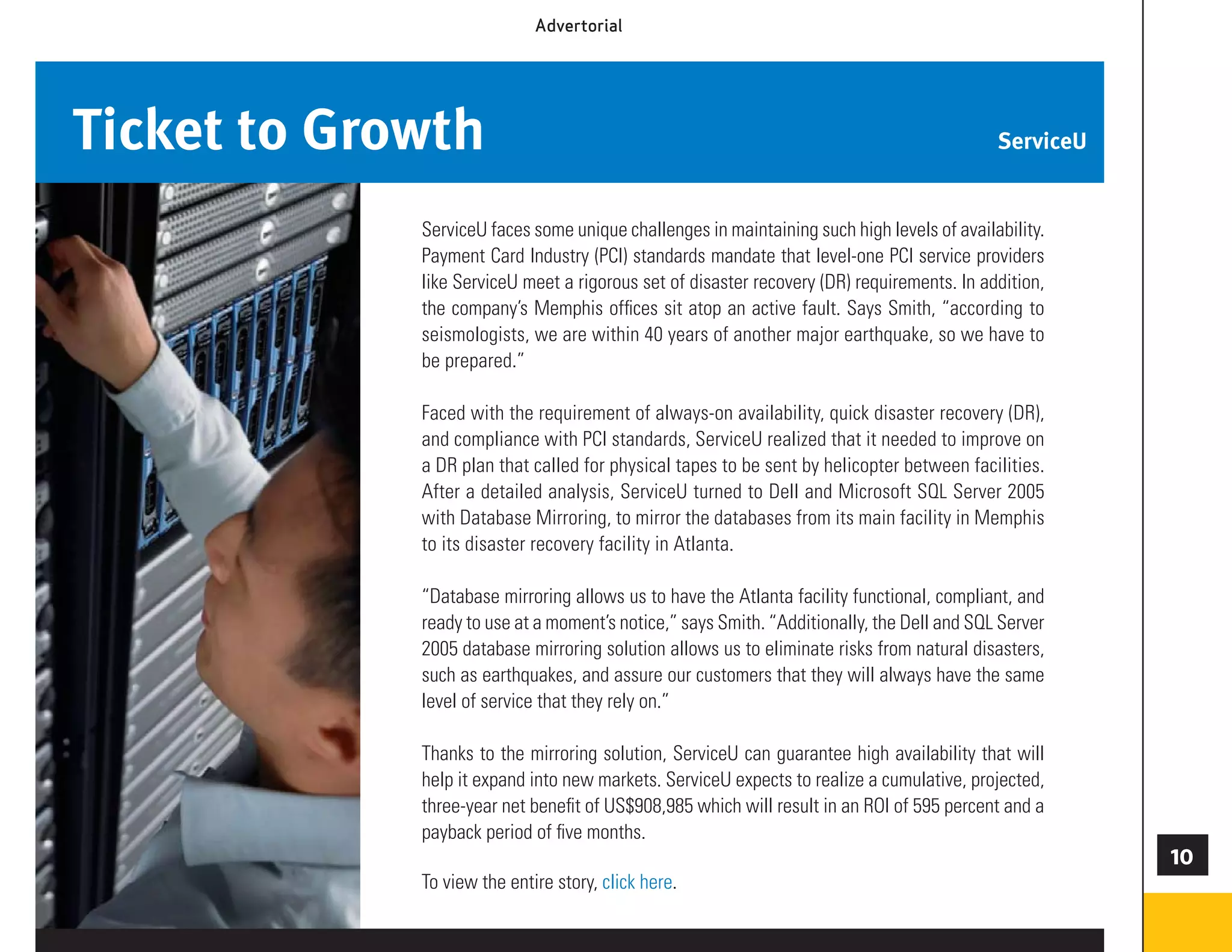 Advertorial




Ticket to Growth                                                                            ServiceU


             ServiceU faces some unique challenges in maintaining such high levels of availability.
             Payment Card Industry (PCI) standards mandate that level-one PCI service providers
             like ServiceU meet a rigorous set of disaster recovery (DR) requirements. In addition,
             the company’s Memphis ofﬁces sit atop an active fault. Says Smith, “according to
             seismologists, we are within 40 years of another major earthquake, so we have to
             be prepared.”

             Faced with the requirement of always-on availability, quick disaster recovery (DR),
             and compliance with PCI standards, ServiceU realized that it needed to improve on
             a DR plan that called for physical tapes to be sent by helicopter between facilities.
             After a detailed analysis, ServiceU turned to Dell and Microsoft SQL Server 2005
             with Database Mirroring, to mirror the databases from its main facility in Memphis
             to its disaster recovery facility in Atlanta.

             “Database mirroring allows us to have the Atlanta facility functional, compliant, and
             ready to use at a moment’s notice,” says Smith. “Additionally, the Dell and SQL Server
             2005 database mirroring solution allows us to eliminate risks from natural disasters,
             such as earthquakes, and assure our customers that they will always have the same
             level of service that they rely on.”

             Thanks to the mirroring solution, ServiceU can guarantee high availability that will
             help it expand into new markets. ServiceU expects to realize a cumulative, projected,
             three-year net beneﬁt of US$908,985 which will result in an ROI of 595 percent and a
             payback period of ﬁve months.
                                                                                                       0
             To view the entire story, click here.

                                                                                                       73
 