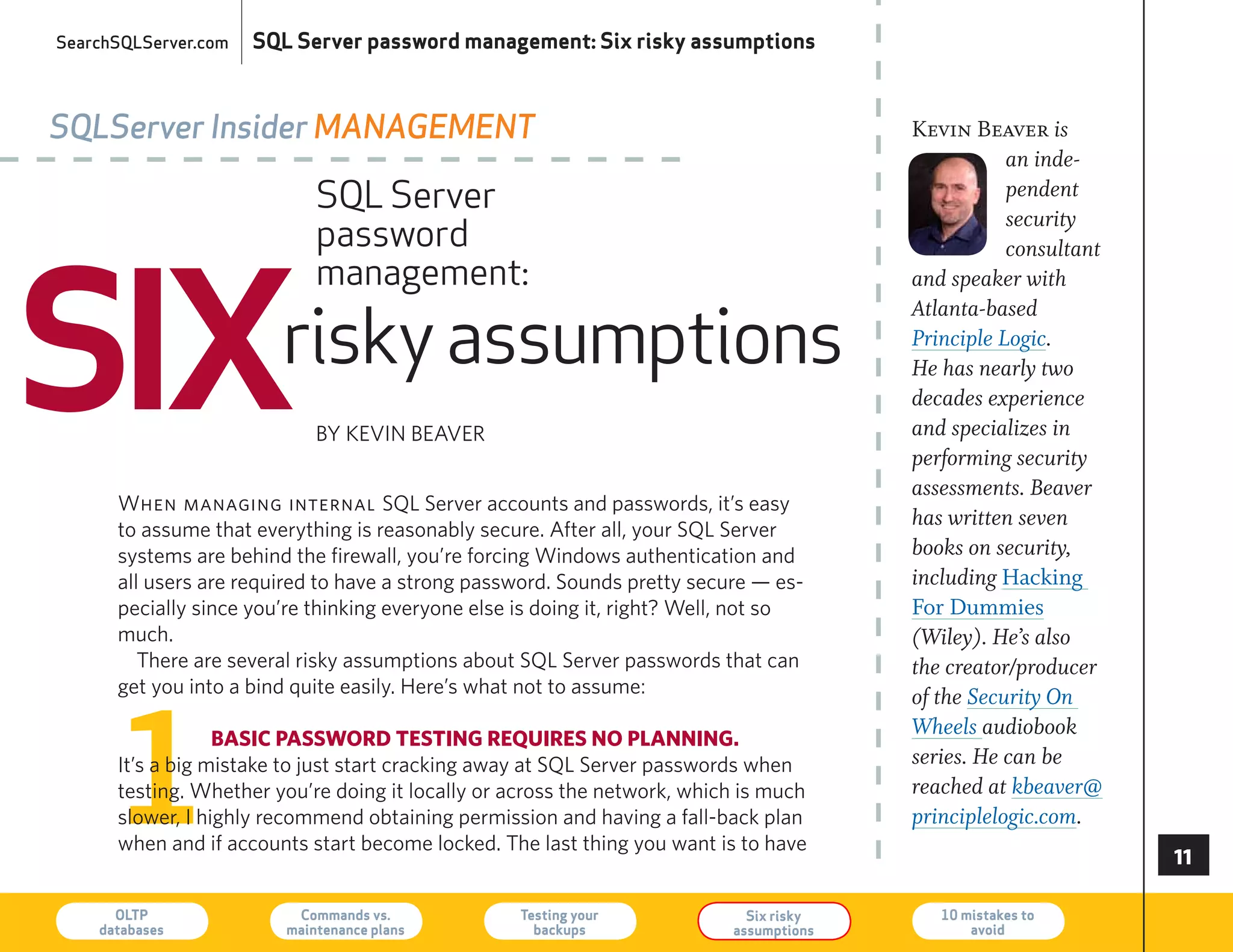 SearchSQLServer.com   SQL Server password management: Six risky assumptions



SQLServer Insider ManageMent                                                             Kevin Beaver is
                                                                                                    an inde-
                             SQL Server                                                             pendent
                                                                                                    security
                             password



SIX
                                                                                                    consultant
                             management:                                                 and speaker with


                        risky assumptions
                                                                                         Atlanta-based
                                                                                         Principle Logic.
                                                                                         He has nearly two
                                                                                         decades experience
                             By KeVIN BeAVer                                             and specializes in
                                                                                         performing security
                                                                                         assessments. Beaver
      When managing internal SQL Server accounts and passwords, it’s easy
      to assume that everything is reasonably secure. After all, your SQL Server
                                                                                         has written seven
      systems are behind the firewall, you’re forcing Windows authentication and         books on security,
      all users are required to have a strong password. Sounds pretty secure — es-       including Hacking
      pecially since you’re thinking everyone else is doing it, right? Well, not so      For Dummies
      much.                                                                              (Wiley). He’s also
         There are several risky assumptions about SQL Server passwords that can         the creator/producer
      get you into a bind quite easily. here’s what not to assume:




      1
                                                                                         of the Security On
                  basic passwoRd testing ReQuiRes no planning.
                                                                                         Wheels audiobook
      It’s a big mistake to just start cracking away at SQL Server passwords when        series. He can be
      testing. Whether you’re doing it locally or across the network, which is much      reached at kbeaver@
      slower, I highly recommend obtaining permission and having a fall-back plan        principlelogic.com.
      when and if accounts start become locked. The last thing you want is to have
                                                                                                                 

      OLTP
    databases
                          Commands vs.
                         maintenance plans
                                                   Testing your
                                                     backups
                                                                             Six risky
                                                                           assumptions
                                                                                            10 mistakes to
                                                                                                avoid            73
 