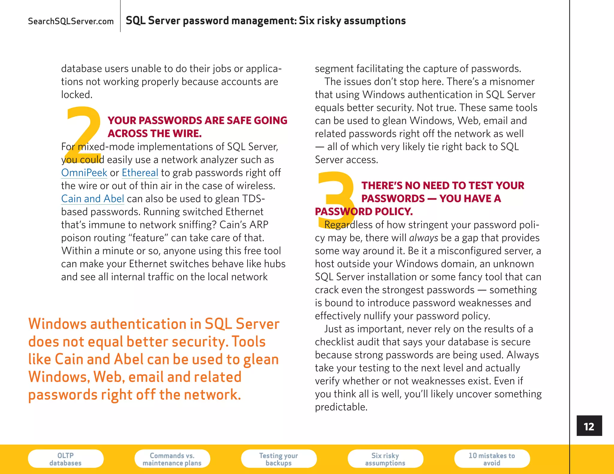 SearchSQLServer.com   SQL Server password management: Six risky assumptions



       database users unable to do their jobs or applica-          segment facilitating the capture of passwords.
       tions not working properly because accounts are               The issues don’t stop here. There’s a misnomer
       locked.                                                     that using Windows authentication in SQL Server




       2
                                                                   equals better security. Not true. These same tools
                  youR passwoRds aRe safe going                    can be used to glean Windows, Web, email and
                  acRoss the wiRe.                                 related passwords right off the network as well
       For mixed-mode implementations of SQL Server,               — all of which very likely tie right back to SQL
       you could easily use a network analyzer such as             Server access.




                                                                   3
       OmniPeek or ethereal to grab passwords right off
       the wire or out of thin air in the case of wireless.                    theRe’s no need to test youR
       Cain and Abel can also be used to glean TDS-                            passwoRds — you have a
       based passwords. running switched ethernet                  passwoRd policy.
       that’s immune to network sniffing? Cain’s ArP                  regardless of how stringent your password poli-
       poison routing “feature” can take care of that.             cy may be, there will always be a gap that provides
       Within a minute or so, anyone using this free tool          some way around it. Be it a misconfigured server, a
       can make your ethernet switches behave like hubs            host outside your Windows domain, an unknown
       and see all internal traffic on the local network           SQL Server installation or some fancy tool that can
                                                                   crack even the strongest passwords — something
                                                                   is bound to introduce password weaknesses and
                                                                   effectively nullify your password policy.
Windows authentication in SQL Server                                  Just as important, never rely on the results of a
does not equal better security. Tools                              checklist audit that says your database is secure
                                                                   because strong passwords are being used. Always
like Cain and Abel can be used to glean                            take your testing to the next level and actually
Windows, Web, email and related                                    verify whether or not weaknesses exist. even if
passwords right off the network.                                   you think all is well, you’ll likely uncover something
                                                                   predictable.
                                                                                                                            

      OLTP
    databases
                          Commands vs.
                         maintenance plans
                                                    Testing your
                                                      backups
                                                                                Six risky
                                                                              assumptions
                                                                                                       10 mistakes to
                                                                                                           avoid            73
 