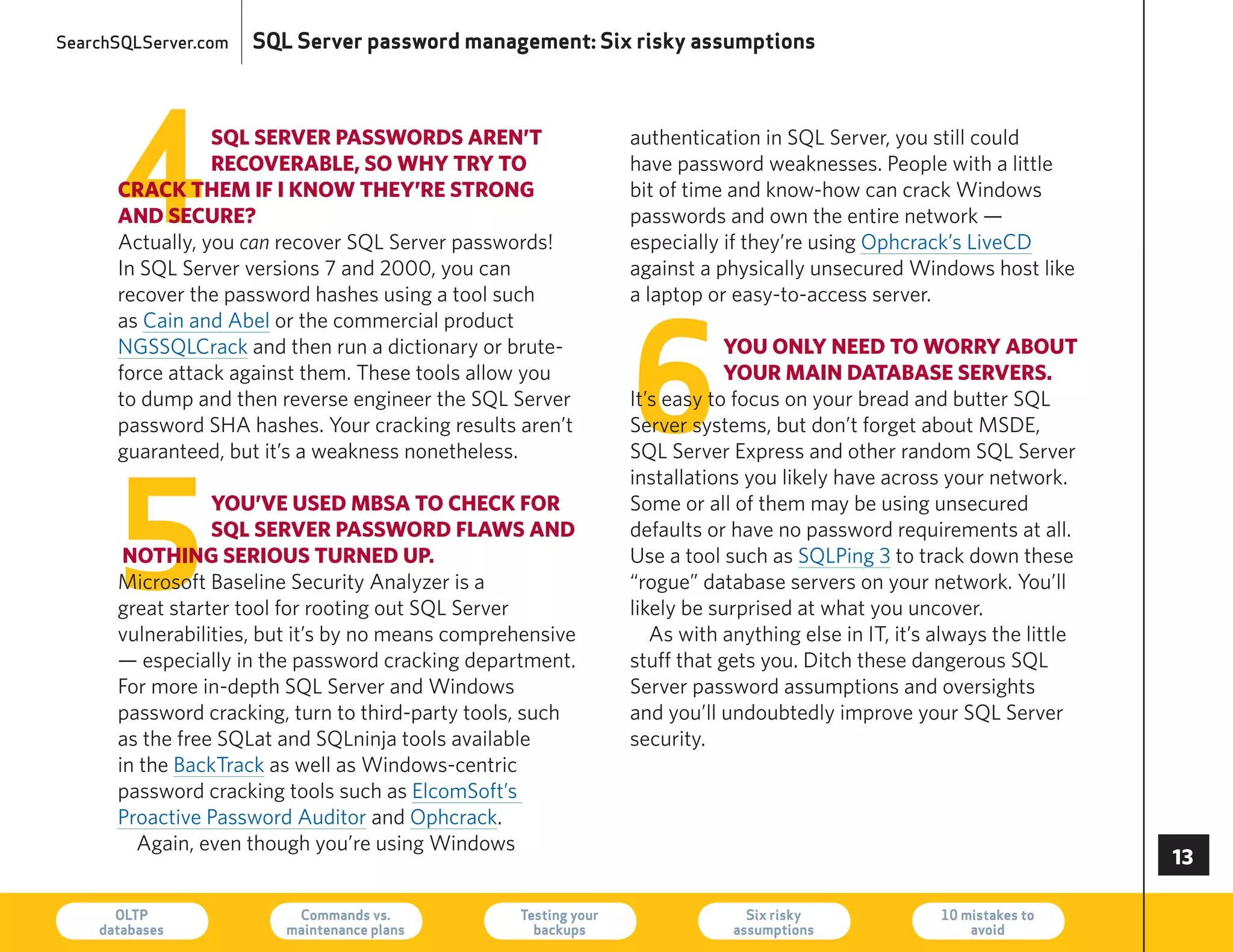 SearchSQLServer.com   SQL Server password management: Six risky assumptions




      4
                 sQl seRveR passwoRds aRen’t                     authentication in SQL Server, you still could
                 RecoveRable, so why tRy to                      have password weaknesses. People with a little
      cRack them if i know they’Re stRong                        bit of time and know-how can crack Windows
      and secuRe?                                                passwords and own the entire network —
      Actually, you can recover SQL Server passwords!            especially if they’re using Ophcrack’s LiveCD
      In SQL Server versions 7 and 2000, you can                 against a physically unsecured Windows host like
      recover the password hashes using a tool such              a laptop or easy-to-access server.




                                                                 6
      as Cain and Abel or the commercial product
      NGSSQLCrack and then run a dictionary or brute-                        you only need to woRRy about
      force attack against them. These tools allow you                       youR main database seRveRs.
      to dump and then reverse engineer the SQL Server           It’s easy to focus on your bread and butter SQL
      password ShA hashes. your cracking results aren’t          Server systems, but don’t forget about MSDe,
      guaranteed, but it’s a weakness nonetheless.               SQL Server express and other random SQL Server




      5
                                                                 installations you likely have across your network.
                 you’ve used mbsa to check foR                   Some or all of them may be using unsecured
                 sQl seRveR passwoRd flaws and                   defaults or have no password requirements at all.
       nothing seRious tuRned up.                                Use a tool such as SQLPing 3 to track down these
      Microsoft Baseline Security Analyzer is a                  “rogue” database servers on your network. you’ll
      great starter tool for rooting out SQL Server              likely be surprised at what you uncover.
      vulnerabilities, but it’s by no means comprehensive           As with anything else in IT, it’s always the little
      — especially in the password cracking department.          stuff that gets you. Ditch these dangerous SQL
      For more in-depth SQL Server and Windows                   Server password assumptions and oversights
      password cracking, turn to third-party tools, such         and you’ll undoubtedly improve your SQL Server
      as the free SQLat and SQLninja tools available             security.
      in the BackTrack as well as Windows-centric
      password cracking tools such as elcomSoft’s
      Proactive Password Auditor and Ophcrack.
        Again, even though you’re using Windows
                                                                                                                          

      OLTP
    databases
                          Commands vs.
                         maintenance plans
                                                  Testing your
                                                    backups
                                                                               Six risky
                                                                             assumptions
                                                                                                      10 mistakes to
                                                                                                          avoid           73
 