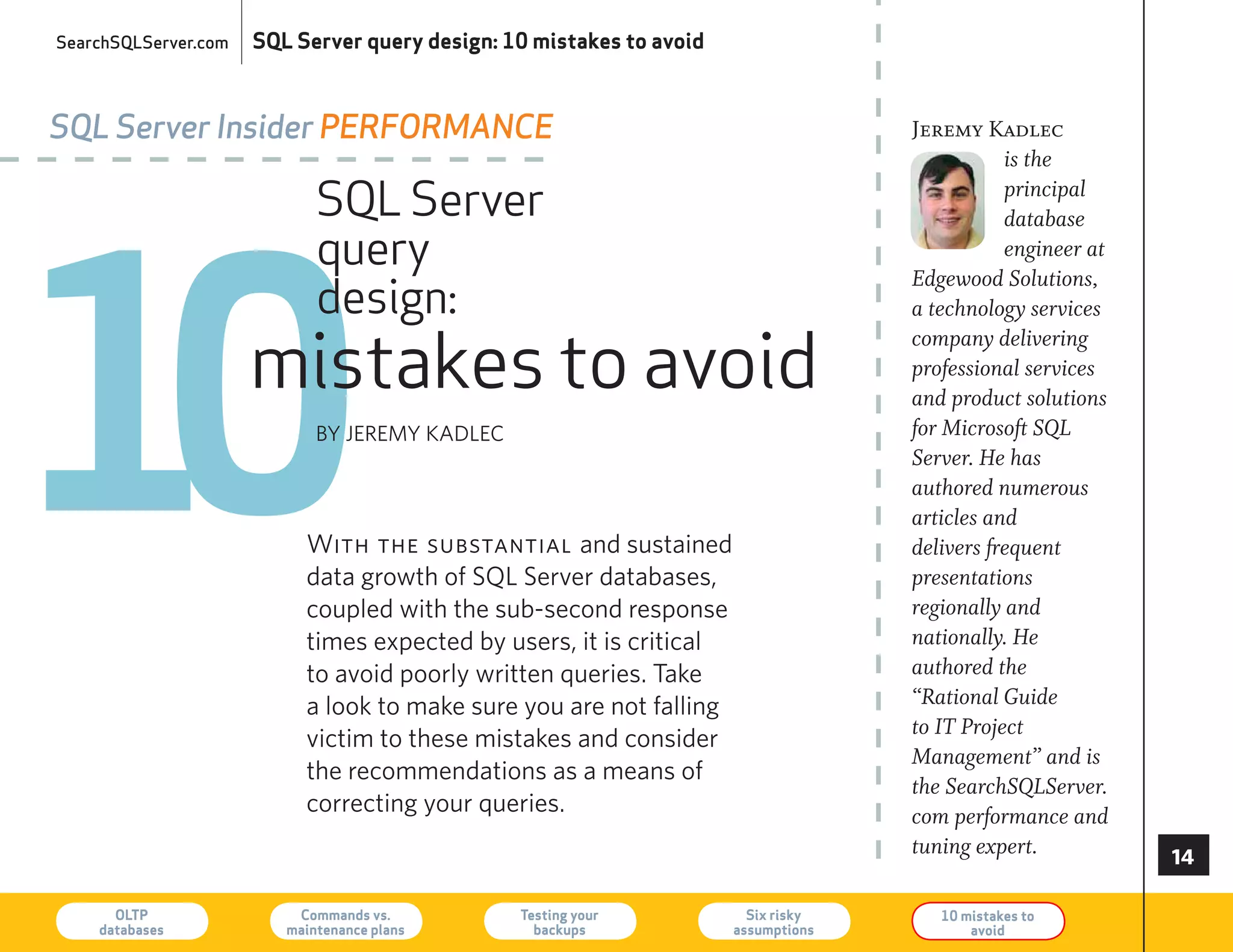 SearchSQLServer.com   SQL Server query design: 10 mistakes to avoid



SQL Server Insider PerforMance                                                      Jeremy Kadlec
                                                                                               is the




10
                             SQL Server                                                        principal
                                                                                               database
                             query                                                             engineer at
                                                                                    Edgewood Solutions,
                             design:                                                a technology services

                      mistakes to avoid
                                                                                    company delivering
                                                                                    professional services
                                                                                    and product solutions
                             By JereMy KADLeC                                       for Microsoft SQL
                                                                                    Server. He has
                                                                                    authored numerous
                                                                                    articles and
                           With the substantial and sustained                       delivers frequent
                           data growth of SQL Server databases,                     presentations
                           coupled with the sub-second response                     regionally and
                           times expected by users, it is critical                  nationally. He
                           to avoid poorly written queries. Take                    authored the
                           a look to make sure you are not falling                  “Rational Guide
                                                                                    to IT Project
                           victim to these mistakes and consider
                                                                                    Management” and is
                           the recommendations as a means of
                                                                                    the SearchSQLServer.
                           correcting your queries.                                 com performance and
                                                                                    tuning expert.           

      OLTP
    databases
                          Commands vs.
                         maintenance plans
                                                Testing your
                                                  backups
                                                                        Six risky
                                                                      assumptions
                                                                                       10 mistakes to
                                                                                           avoid             73
 