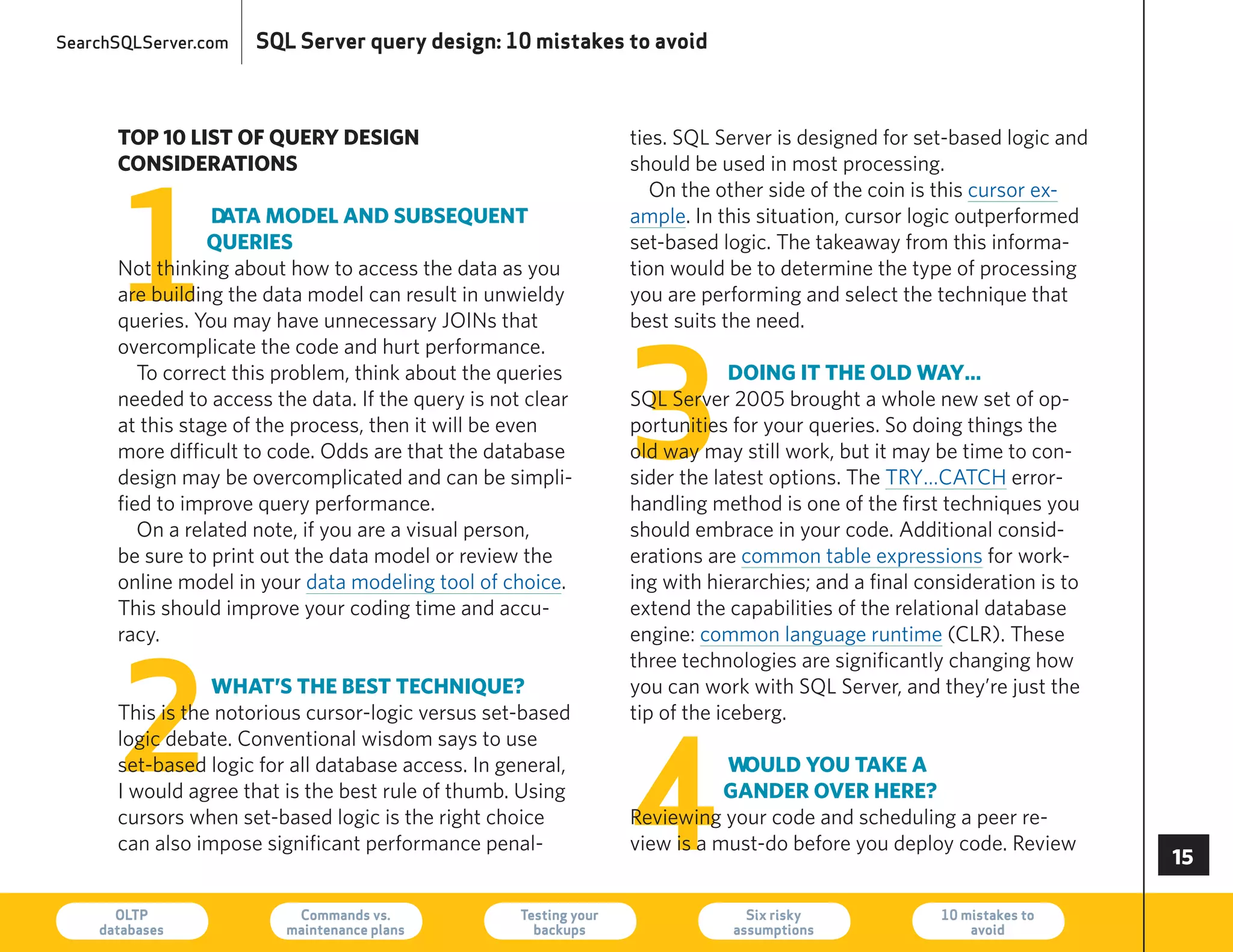 SearchSQLServer.com   SQL Server query design: 10 mistakes to avoid



      top 0 list of QueRy design                                  ties. SQL Server is designed for set-based logic and
      consideRations                                               should be used in most processing.




      1
                                                                      On the other side of the coin is this cursor ex-
                 data model and subseQuent                         ample. In this situation, cursor logic outperformed
                 QueRies                                           set-based logic. The takeaway from this informa-
      Not thinking about how to access the data as you             tion would be to determine the type of processing
      are building the data model can result in unwieldy           you are performing and select the technique that
      queries. you may have unnecessary JOINs that                 best suits the need.




                                                                   3
      overcomplicate the code and hurt performance.
         To correct this problem, think about the queries                       doing it the old way…
      needed to access the data. If the query is not clear         SQL Server 2005 brought a whole new set of op-
      at this stage of the process, then it will be even           portunities for your queries. So doing things the
      more difficult to code. Odds are that the database           old way may still work, but it may be time to con-
      design may be overcomplicated and can be simpli-             sider the latest options. The Try…CATCh error-
      fied to improve query performance.                           handling method is one of the first techniques you
         On a related note, if you are a visual person,            should embrace in your code. Additional consid-
      be sure to print out the data model or review the            erations are common table expressions for work-
      online model in your data modeling tool of choice.           ing with hierarchies; and a final consideration is to
      This should improve your coding time and accu-               extend the capabilities of the relational database
      racy.                                                        engine: common language runtime (CLr). These




      2
                                                                   three technologies are significantly changing how
                 what’s the best techniQue?                        you can work with SQL Server, and they’re just the
      This is the notorious cursor-logic versus set-based          tip of the iceberg.




                                                                   4
      logic debate. Conventional wisdom says to use
      set-based logic for all database access. In general,                    would you take a
      I would agree that is the best rule of thumb. Using                     gandeR oveR heRe?
      cursors when set-based logic is the right choice             reviewing your code and scheduling a peer re-
      can also impose significant performance penal-               view is a must-do before you deploy code. review
                                                                                                                           

      OLTP
    databases
                          Commands vs.
                         maintenance plans
                                                    Testing your
                                                      backups
                                                                                 Six risky
                                                                               assumptions
                                                                                                       10 mistakes to
                                                                                                           avoid           73
 