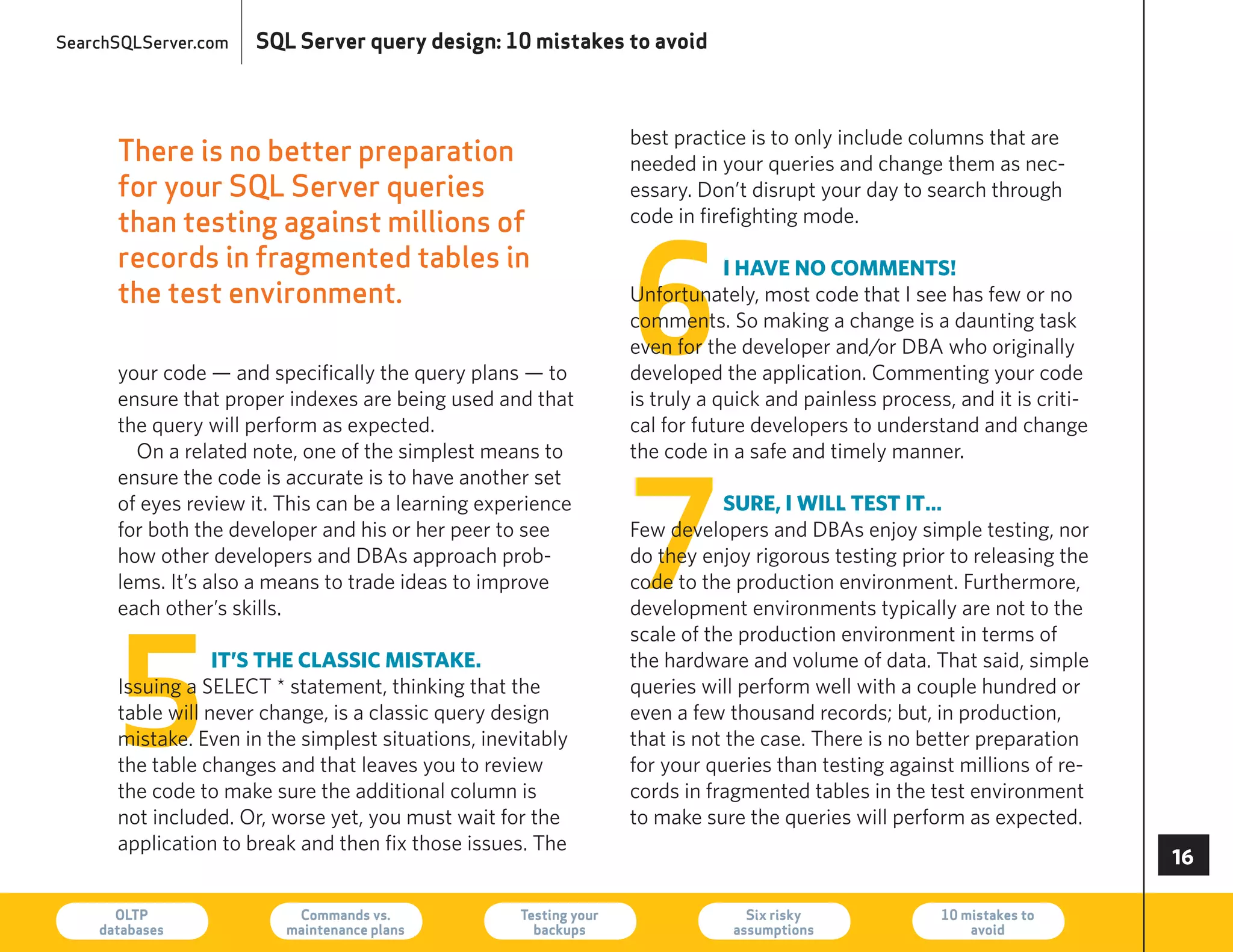 SearchSQLServer.com   SQL Server query design: 10 mistakes to avoid



                                                                   best practice is to only include columns that are
      There is no better preparation                               needed in your queries and change them as nec-
      for your SQL Server queries                                  essary. Don’t disrupt your day to search through
      than testing against millions of                             code in firefighting mode.




                                                                   6
      records in fragmented tables in                                          i have no comments!
      the test environment.                                        Unfortunately, most code that I see has few or no
                                                                   comments. So making a change is a daunting task
                                                                   even for the developer and/or DBA who originally
      your code — and specifically the query plans — to            developed the application. Commenting your code
      ensure that proper indexes are being used and that           is truly a quick and painless process, and it is criti-
      the query will perform as expected.                          cal for future developers to understand and change
        On a related note, one of the simplest means to            the code in a safe and timely manner.




                                                                   7
      ensure the code is accurate is to have another set
      of eyes review it. This can be a learning experience                    suRe, i will test it…
      for both the developer and his or her peer to see            Few developers and DBAs enjoy simple testing, nor
      how other developers and DBAs approach prob-                 do they enjoy rigorous testing prior to releasing the
      lems. It’s also a means to trade ideas to improve            code to the production environment. Furthermore,
      each other’s skills.                                         development environments typically are not to the




      5
                                                                   scale of the production environment in terms of
                  it’s the classic mistake.                        the hardware and volume of data. That said, simple
      Issuing a SeLeCT * statement, thinking that the              queries will perform well with a couple hundred or
      table will never change, is a classic query design           even a few thousand records; but, in production,
      mistake. even in the simplest situations, inevitably         that is not the case. There is no better preparation
      the table changes and that leaves you to review              for your queries than testing against millions of re-
      the code to make sure the additional column is               cords in fragmented tables in the test environment
      not included. Or, worse yet, you must wait for the           to make sure the queries will perform as expected.
      application to break and then fix those issues. The
                                                                                                                             

      OLTP
    databases
                          Commands vs.
                         maintenance plans
                                                    Testing your
                                                      backups
                                                                                 Six risky
                                                                               assumptions
                                                                                                        10 mistakes to
                                                                                                            avoid            73
 