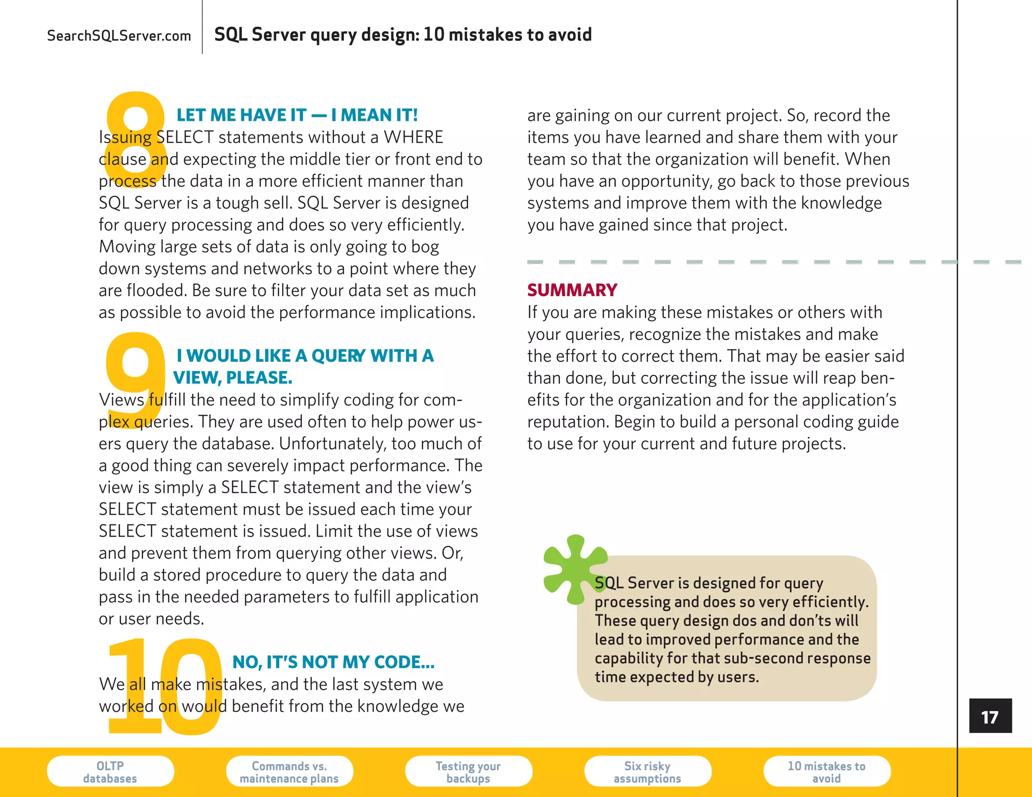 SearchSQLServer.com   SQL Server query design: 10 mistakes to avoid




      8
                 let me have it — i mean it!                      are gaining on our current project. So, record the
      Issuing SeLeCT statements without a Where                   items you have learned and share them with your
      clause and expecting the middle tier or front end to        team so that the organization will benefit. When
      process the data in a more efficient manner than            you have an opportunity, go back to those previous
      SQL Server is a tough sell. SQL Server is designed          systems and improve them with the knowledge
      for query processing and does so very efficiently.          you have gained since that project.
      Moving large sets of data is only going to bog
      down systems and networks to a point where they
      are flooded. Be sure to filter your data set as much        summaRy
      as possible to avoid the performance implications.          If you are making these mistakes or others with




      9
                                                                  your queries, recognize the mistakes and make
                 i would like a QueR with a
                                          y                       the effort to correct them. That may be easier said
                 view, please.                                    than done, but correcting the issue will reap ben-
      Views fulfill the need to simplify coding for com-          efits for the organization and for the application’s
      plex queries. They are used often to help power us-         reputation. Begin to build a personal coding guide
      ers query the database. Unfortunately, too much of          to use for your current and future projects.
      a good thing can severely impact performance. The
      view is simply a SeLeCT statement and the view’s
      SeLeCT statement must be issued each time your
      SeLeCT statement is issued. Limit the use of views
      and prevent them from querying other views. Or,
      build a stored procedure to query the data and
      pass in the needed parameters to fulfill application
      or user needs.
                                                                  ø        SQL Server is designed for query
                                                                           processing and does so very efficiently.




      10
                                                                           These query design dos and don’ts will
                                                                           lead to improved performance and the
                      no, it’s not my code…                                capability for that sub-second response
                                                                           time expected by users.
      We all make mistakes, and the last system we
      worked on would benefit from the knowledge we
                                                                                                                         

      OLTP
    databases
                          Commands vs.
                         maintenance plans
                                                   Testing your
                                                     backups
                                                                               Six risky
                                                                             assumptions
                                                                                                      10 mistakes to
                                                                                                          avoid          73
 