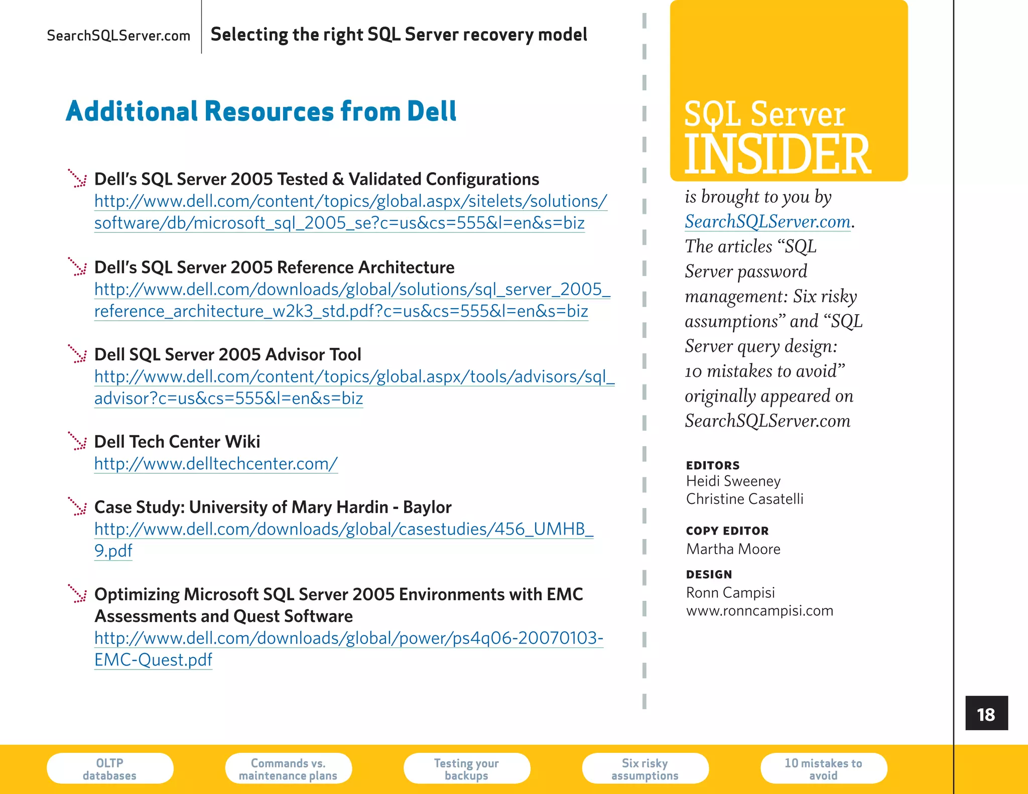 SearchSQLServer.com   Selecting the right SQL Server recovery model



  Additional Resources from Dell                                                       SQL Server
  Ø Dell’s SQL Server 2005 Tested  Validated Configurations                           InSIder
                                                                                       is brought to you by
    http://www.dell.com/content/topics/global.aspx/sitelets/solutions/
      software/db/microsoft_sql_2005_se?c=uscs=555l=ens=biz                         SearchSQLServer.com.
                                                                                       The articles “SQL
  Ø Dell’s SQL Server 2005 Reference Architecture
    http://www.dell.com/downloads/global/solutions/sql_server_2005_
                                                                                       Server password
                                                                                       management: Six risky
      reference_architecture_w2k3_std.pdf?c=uscs=555l=ens=biz
                                                                                       assumptions” and “SQL
                                                                                       Server query design:
  Ø Dell SQL Server 2005 Advisor Tool
    http://www.dell.com/content/topics/global.aspx/tools/advisors/sql_                 10 mistakes to avoid”
      advisor?c=uscs=555l=ens=biz                                                   originally appeared on
                                                                                       SearchSQLServer.com
  Ø http://www.delltechcenter.com/
    Dell Tech Center Wiki
                                                                                       editors
                                                                                       heidi Sweeney
                                                                                       Christine Casatelli
  Ø Case Study: University of Mary Hardin - Baylor
    http://www.dell.com/downloads/global/casestudies/456_UMhB_                         copy editor
      9.pdf                                                                            Martha Moore
                                                                                       design
  Ø Optimizing Microsoft SQL Server 2005 Environments with EMC
    Assessments and Quest Software
                                                                                       ronn Campisi
                                                                                       www.ronncampisi.com
      http://www.dell.com/downloads/global/power/ps4q06-20070103-
      eMC-Quest.pdf


                                                                                                                       

      OLTP
    databases
                          Commands vs.
                         maintenance plans
                                                Testing your
                                                  backups
                                                                           Six risky
                                                                         assumptions
                                                                                                      10 mistakes to
                                                                                                          avoid        73
 