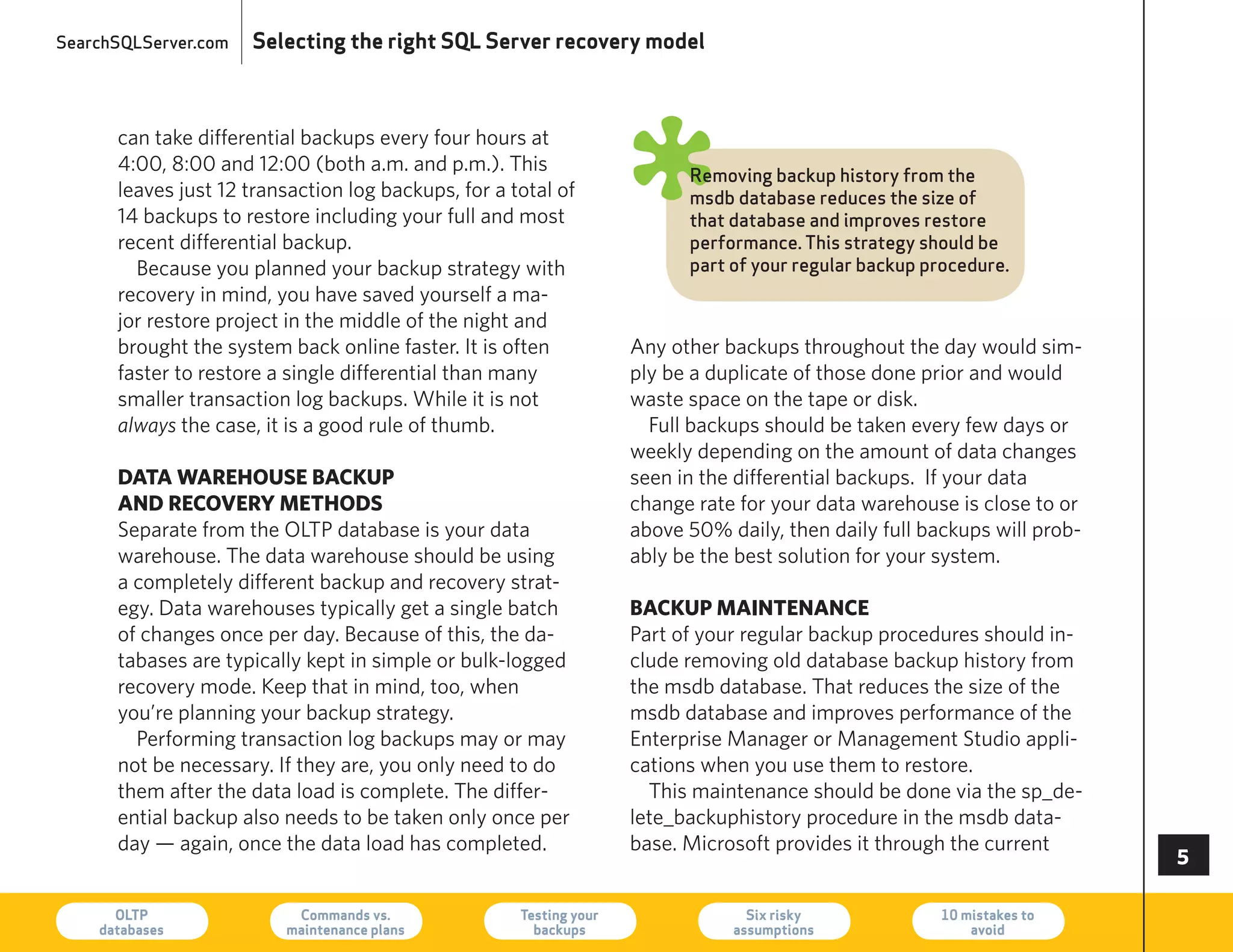 SearchSQLServer.com   Selecting the right SQL Server recovery model



      can take differential backups every four hours at
      4:00, 8:00 and 12:00 (both a.m. and p.m.). This
      leaves just 12 transaction log backups, for a total of
      14 backups to restore including your full and most
      recent differential backup.
                                                                    ø     Removing backup history from the
                                                                          msdb database reduces the size of
                                                                          that database and improves restore
                                                                          performance. This strategy should be
        Because you planned your backup strategy with                     part of your regular backup procedure.
      recovery in mind, you have saved yourself a ma-
      jor restore project in the middle of the night and
      brought the system back online faster. It is often            Any other backups throughout the day would sim-
      faster to restore a single differential than many             ply be a duplicate of those done prior and would
      smaller transaction log backups. While it is not              waste space on the tape or disk.
      always the case, it is a good rule of thumb.                    Full backups should be taken every few days or
                                                                    weekly depending on the amount of data changes
      data waRehouse backup                                         seen in the differential backups. If your data
      and RecoveRy methods                                          change rate for your data warehouse is close to or
      Separate from the OLTP database is your data                  above 50% daily, then daily full backups will prob-
      warehouse. The data warehouse should be using                 ably be the best solution for your system.
      a completely different backup and recovery strat-
      egy. Data warehouses typically get a single batch             backup maintenance
      of changes once per day. Because of this, the da-             Part of your regular backup procedures should in-
      tabases are typically kept in simple or bulk-logged           clude removing old database backup history from
      recovery mode. Keep that in mind, too, when                   the msdb database. That reduces the size of the
      you’re planning your backup strategy.                         msdb database and improves performance of the
        Performing transaction log backups may or may               enterprise Manager or Management Studio appli-
      not be necessary. If they are, you only need to do            cations when you use them to restore.
      them after the data load is complete. The differ-               This maintenance should be done via the sp_de-
      ential backup also needs to be taken only once per            lete_backuphistory procedure in the msdb data-
      day — again, once the data load has completed.                base. Microsoft provides it through the current
                                                                                                                          

      OLTP
    databases
                          Commands vs.
                         maintenance plans
                                                     Testing your
                                                       backups
                                                                                 Six risky
                                                                               assumptions
                                                                                                       10 mistakes to
                                                                                                           avoid          73
 