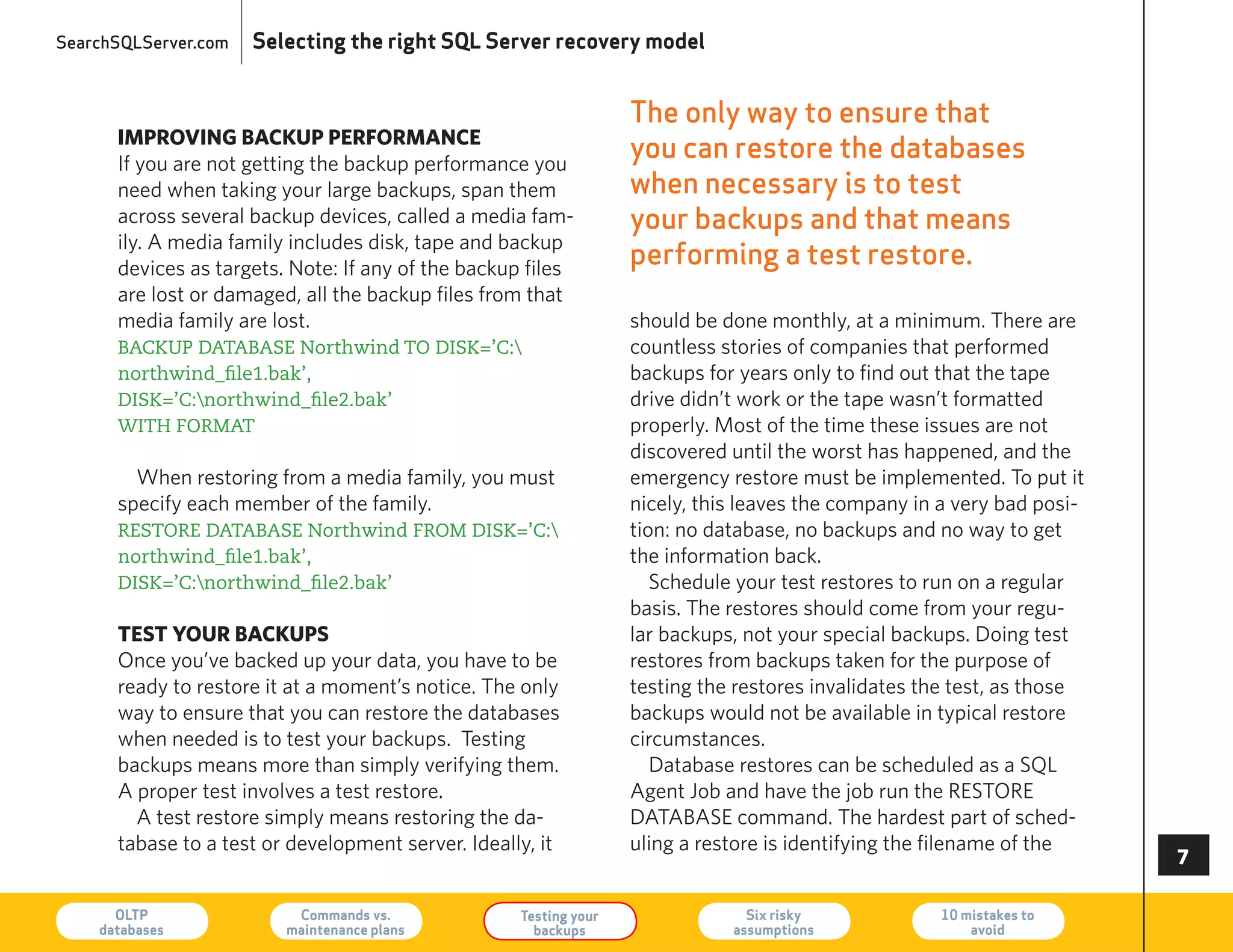 SearchSQLServer.com   Selecting the right SQL Server recovery model


                                                                   The only way to ensure that
      impRoving backup peRfoRmance
      If you are not getting the backup performance you
                                                                   you can restore the databases
      need when taking your large backups, span them               when necessary is to test
      across several backup devices, called a media fam-           your backups and that means
      ily. A media family includes disk, tape and backup
      devices as targets. Note: If any of the backup files
                                                                   performing a test restore.
      are lost or damaged, all the backup files from that
      media family are lost.                                       should be done monthly, at a minimum. There are
      BACKUP DATABASE Northwind TO DISK=’C:                       countless stories of companies that performed
      northwind_file1.bak’,                                        backups for years only to find out that the tape
      DISK=’C:northwind_file2.bak’                                drive didn’t work or the tape wasn’t formatted
      WITH FORMAT                                                  properly. Most of the time these issues are not
                                                                   discovered until the worst has happened, and the
        When restoring from a media family, you must               emergency restore must be implemented. To put it
      specify each member of the family.                           nicely, this leaves the company in a very bad posi-
      RESTORE DATABASE Northwind FROM DISK=’C:                    tion: no database, no backups and no way to get
      northwind_file1.bak’,                                        the information back.
      DISK=’C:northwind_file2.bak’                                   Schedule your test restores to run on a regular
                                                                   basis. The restores should come from your regu-
      test youR backups                                            lar backups, not your special backups. Doing test
      Once you’ve backed up your data, you have to be              restores from backups taken for the purpose of
      ready to restore it at a moment’s notice. The only           testing the restores invalidates the test, as those
      way to ensure that you can restore the databases             backups would not be available in typical restore
      when needed is to test your backups. Testing                 circumstances.
      backups means more than simply verifying them.                  Database restores can be scheduled as a SQL
      A proper test involves a test restore.                       Agent Job and have the job run the reSTOre
        A test restore simply means restoring the da-              DATABASe command. The hardest part of sched-
      tabase to a test or development server. Ideally, it          uling a restore is identifying the filename of the
                                                                                                                         

      OLTP
    databases
                          Commands vs.
                         maintenance plans
                                                    Testing your
                                                      backups
                                                                                Six risky
                                                                              assumptions
                                                                                                     10 mistakes to
                                                                                                         avoid           73
 