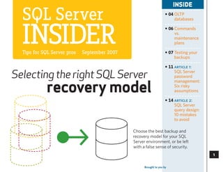 INSIDE

  SQL Server                                                        • 04 OLTP
                                                                         databases




  InSIder
  Tips for SQL Server pros   September 2007
                                                                    • 06 Commands
                                                                         vs.
                                                                         maintenance
                                                                         plans

                                                                    • 07 Testing your
                                                                         backups

                                                                    • 11 article 1:

Selecting the right SQL Server                                           SQL Server
                                                                         password


            recovery model
                                                                         management:
                                                                         Six risky
                                                                         assumptions

                                                                    • 14 article 2:
                                                                         SQL Server
                                                                         query design:
                                                                         10 mistakes
                                                                         to avoid

                                              Choose the best backup and
                                              recovery model for your SQL
                                              Server environment, or be left
                                              with a false sense of security.
                                                                                              

                                                    Brought to you by   SearchSQLServer.com
                                                                                              3
 