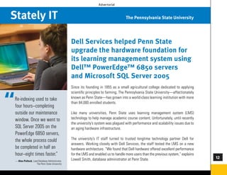 Advertorial



Stately IT                                                                           The Pennsylvania State University




                                                Dell Services helped Penn State
                                                upgrade the hardware foundation for
                                                its learning management system using
                                                Dell™ PowerEdge™ 6850 servers
                                                and Microsoft SQL Server 2005
                                                Since its founding in 1855 as a small agricultural college dedicated to applying
                                                scientific principles to farming, The Pennsylvania State University—affectionately
                                                known as Penn State—has grown into a world-class learning institution with more
                                                than 84,000 enrolled students.

                                                Like many universities, Penn State uses learning management system (LMS)
                                                technology to help manage academic course content. Unfortunately, until recently
                                                the university’s system was plagued with performance and scalability issues due to
                                                an aging hardware infrastructure.

                                                The university’s IT staff turned to trusted longtime technology partner Dell for
                                                answers. Working closely with Dell Services, the staff tested the LMS on a new
                                                hardware architecture. “We found that Dell hardware offered excellent performance
                                                for the LMS and enabled us to handle more users than the previous system,” explains
                                                Lowell Smith, database administrator at Penn State.                                   
 — Alex Pollock, Lead Database Administrator,
                    The Penn State University


                                                                                                                                      73
 