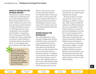 SearchSQLServer.com     Database mirroring and its witness



       what is the role of the              ability mode and you want,                  primary data center, your mirror
       witness server?                      or need, automatic failover.                and witness can communicate
       The witness is a third instance      This instance doesn’t do much               and take over the job.
       of SQL Server 2005 that acts         more than communicate with                    Physical location is not the
       as an intermediary between           the principal and the mirror to             only point of concern when
       the principal and the mirror in      make sure they are still alive.             placing your witness. It would
       order to determine when to fail      No database activity is occur-              also make sense to install the
       over. By having a third instance,    ring on this instance, just com-            witness on a different physical
       it creates the ability to have a     munication between the three                server. It is possible to create
       2–1 vote that says one of my         components.                                 three instances on one server
       components is not available                                                      and set up database mirroring.
       and, therefore, I am going to        where should the                            But, if you are trying to elimi-
       fail over. Because of the need       witness be?                                 nate hardware failure as a pos-
       to determine if the components       This really depends on your                 sible cause of downtime, the
       are online or offline before an      network configuration and the               witness should be installed on a
       automatic failover, the witness      reliability of your components.             different piece of hardware.
       server is only needed when           If you implement this over a                  If you are trying to eliminate
       you implement the high Avail-        WAN and have periodic net-                  data center outages, it makes



ø
                                            work glitches by having the                 sense to have your mirror in
          You can create three              witness near the principal, then            a different physical location.
          instances on one server           you can eliminate some un-                  Based on this assumption, you
          when setting up database          necessary failovers. In addition,           should keep the witness and
          mirroring. But, if you            if your primary data center has             the principal in the same data
          are trying to eliminate           some issues and you want to                 center and your mirror in a dif-
          downtime caused by
                                            ensure your database stays on-              ferent location.
          hardware failure, install
          the witness on a different        line, it may make sense to keep
          piece of hardware.                this with the mirror. Therefore,
                                            if there are any issues in your
                                                                                                                           5

   Principals and
    securables
                              New schema
                                model
                                                    Security
                                                    for CLR
                                                                                Database
                                                                                mirroring
                                                                                                       Find and fix SQL
                                                                                                        Server queries     73
 
