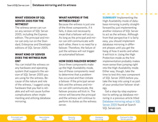 SearchSQLServer.com   Database mirroring and its witness



       what version of sQl                what haPPens if the                      summary Implementing the
       server 005 for the                witness fails?                           high Availability mode of data-
       witness?                           Because the witness is just one          base mirroring is pretty straight-
       The witness server can run         of the three components, if it           forward by just implementing
       on any version of SQL Server       fails, it does not necessarily           another instance of SQL Server
       2005, including the express        mean that a failover will occur.         to act as the witness. Although
       edition. The principal and mir-    As long as the principal and mir-        from that perspective it is fairly
       ror can only run on the Stan-      ror can still communicate with           easy, you should implement
       dard, enterprise and Developer     each other, there is no need for a       database mirroring in differ-
       editions of SQL Server 2005.       failover. Therefore, the failure of      ent phases until you get the
                                          just the witness will not trigger        hang of how it works and when
       what kind of server                an automated failover.                   it will kick in. using the high
       does the witness run                                                        Protection mode as the first
       on?                                how does failover work?                  implementation probably makes
       you can install the witness on     Since three components make              more sense than jumping right
       any hardware and operating         up the high Availability mode,           into the high Availability mode.
       system that supports the ver-      two of these components need             either way, though, take the
       sion of SQL Server 2005 you        to determine that a problem              time to test this new component
       are using for the witness. Be-     has occurred and then initiate           of SQL Server 2005 before you
       cause of the nature and role       a failover. If the principal server      take the leap into using it as part
       of the witness, I suggest using    fails and the witness and mir-           of your production failover strat-
       hardware that you feel is reli-    ror can still communicate, the           egy.
       able and will not cause further    failover process will kick in. The          Get a step-by-step explana-
       complications when imple-          mirror will become the principal         tion to setting up database mir-
       menting and utilizing database     and the witness will continue to         roring in a previous article titled
       mirroring.                         perform its duties as the witness        Database mirroring setup in SQL
                                          server.                                  Server 2005 found at Search
                                                                                   SQL Server.com.
                                                                                                                         

   Principals and
    securables
                            New schema
                              model
                                                  Security
                                                  for CLR
                                                                           Database
                                                                           mirroring
                                                                                                   Find and fix SQL
                                                                                                    Server queries       73
 