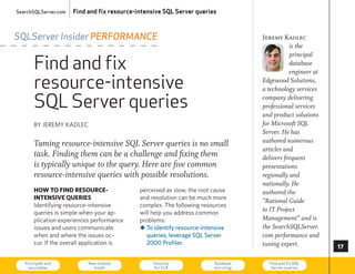 SearchSQLServer.com   Find and fix resource-intensive SQL Server queries



SQLServer Insider peRfoRmance                                                        Jeremy Kadlec
                                                                                                is the

       Find and fix
                                                                                                principal
                                                                                                database
                                                                                                engineer at

       resource-intensive                                                            Edgewood Solutions,
                                                                                     a technology services

       SQL Server queries                                                            company delivering
                                                                                     professional services
                                                                                     and product solutions
       By JeReMy KADLec                                                              for Microsoft SQL
                                                                                     Server. He has
       Taming resource-intensive SQL Server queries is no small                      authored numerous
                                                                                     articles and
       task. Finding them can be a challenge and fixing them                         delivers frequent
       is typically unique to the query. Here are five common                        presentations
       resource-intensive queries with possible resolutions.                         regionally and
                                                                                     nationally. He
       how to find resource-                 perceived as slow, the root cause       authored the
       intensive Queries                     and resolution can be much more
                                                                                     “Rational Guide
       Identifying resource-intensive        complex. The following resources
       queries is simple when your ap-       will help you address common
                                                                                     to IT Project
       plication experiences performance     problems:                               Management” and is
       issues and users communicate          „ To identify resource-intensive        the SearchSQLServer.
       when and where the issues oc-           queries, leverage SQL Server          com performance and
       cur. If the overall application is      2000 Profiler.                        tuning expert.           

   Principals and
    securables
                           New schema
                             model
                                                  Security
                                                  for CLR
                                                                         Database
                                                                         mirroring
                                                                                       Find and fix SQL
                                                                                        Server queries        73
 