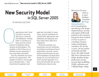 SearchSQLServer.com   New security model in SQL Server 2005




New Security Model
                                                                                         Michelle Gutzait
                                                                                                         works as
                                                                                                         a senior
                                in SQL Server 2005                                                       database
                                                                                                         consultant
              By MIcheLLe GuTzAIT                                                                        for Itergy
                                                                                         International Inc.,




O
                                                                                         an IT consulting firm
                                                                                         specializing in the design,
                                                                                         implementation, security
                rganizations don’t tend   aged and controlled. In many                   and support of Microsoft
                to invest in securing     cases, security standards are                  products in the enterprise.
                SQL Server instances      created after applications and
                                                                                         Gutzait has been involved
                and databases. Instead,   databases are deployed, and
                                                                                         in IT for 20 years as
                there is a tendency to    that makes them difficult to
                leave security consid-    implement.
                                                                                         a developer, business
       erations to database admin-          Whenever possible, you                       analyst and database
       istrators and developers. The      should plan security standards                 consultant. For the last
       problem is that if there are no    according to existing and future               10 years, she has worked
       defined security standards, it     applications. Security consid-                 exclusively with SQL
       may leave data vulnerable.         erations should always be part                 Server. Her skills include
          Security standards are impor-   of the database and application                SQL Server infrastructure
       tant for any organization. The     design. For an existing environ-               design, database design,
       problem is that it is not enough   ment, the best approach is to                  performance tuning,
       just to develop them — they        plan and formulate the security                security, high availability,
       should also be applied, man-       modifications step by step.                    VLDBs, replication and
                                                                                         T-SQL/packages coding.
                                                                                                                        

   Principals and
    securables
                            New schema
                              model
                                                  Security
                                                  for CLR
                                                                             Database
                                                                             mirroring
                                                                                              Find and fix SQL
                                                                                               Server queries           73
 