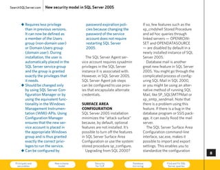 SearchSQLServer.com   New security model in SQL Server 2005



       „ Requires less privilege           password expiration poli-               If so, few features such as the
         than in previous versions.        cies because changing the               xp_cmdshell Stored Procedure
         It can now be defined as          password of the service                 and ad hoc queries through
         a member of the users             account does not require                linked servers — OPeNROW-
         group (non-domain user)           restarting SQL Server                   SeT and OPeNDATASOuRce
         or Domain users group             2005.                                   — are disabled by default in a
         (domain user). During                                                     newly installed instance of SQL
         installation, the user is         The SQL Server Agent ser-               Server 2005.
         automatically placed in the     vice account requires sysadmin               Database mail is another
         SQL Server service group        privileges in the SQL Server              great new feature in SQL Server
         and the group is granted        instance it is associated with.           2005. you might go through the
         exactly the privileges that     however, in SQL Server 2005,              complicated process of config-
         it needs.                       SQL Server Agent job steps                uring SQL Mail in SQL 2000,
       „ Should be changed only          can be configured to use prox-            or you might be using an alter-
         by using SQL Server Con-        ies that encapsulate alternate            native method of running SQL
         figuration Manager or by        credentials.                              Mail, like SP_SQLSMTPMail or
         using the equivalent func-                                                xp_smtp_sendmail. Note that
         tionality in the Windows        surface area                              there is a problem using this
         Management Instrumen-           configuration                             feature. If there is a bug in the
         tation (WMI) APIs. using        SQL Server 2005 installation              database program or SSIS pack-
         Configuration Manager           minimizes the “attack surface”            age, it can easily flood the mail
         ensures that the new ser-       because, by default, optional             server.
         vice account is placed in       features are not installed. It’s             The SQL Server Surface Area
         the appropriate Windows         possible to turn off the features         configuration command-line
         group and is thus granted       in SQL Server Surface Area                interface, sac.exe, makes it
         exactly the correct privi-      configuration or use the system           possible to import and export
         leges to run the service.       stored procedure sp_configure.            settings. This enables you to
       „ Can be configured by              upgrading from SQL 2000?                standardize the configuration
                                                                                                                       

   Principals and
    securables
                           New schema
                             model
                                                 Security
                                                 for CLR
                                                                           Database
                                                                           mirroring
                                                                                                  Find and fix SQL
                                                                                                   Server queries      73
 
