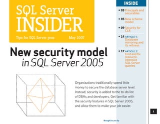 INSIDE

 SQL Server                                                        • 03 Principals and
                                                                        securables




 InSIder
                                                                   • 05 New schema
                                                                        model
                                                                   • 09 Security for
                                                                        CLR

 Tips for SQL Server pros   May 2007                               • 14 article 1:
                                                                        Database
                                                                        mirroring and
                                                                        its witness


New security model                                                 • 17 article 2:
                                                                        Find and fix
                                                                        resource-

    in SQL Server 2005
                                                                        intensive
                                                                        SQL Server
                                                                        queries




                               Organizations traditionally spend little
                               money to secure the database server level.
                               Instead, security is added to the to-do list
                               of DBAs and developers. Get familiar with
                               the security features in SQL Server 2005,
                               and allow them to make your job easier.
                                                                                             

                                                   Brought to you by   SearchSQLServer.com
                                                                                             3
 