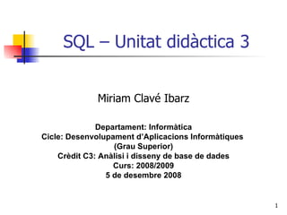 SQL – Unitat didàctica 3 Miriam Clavé Ibarz Departament: Informàtica Cicle: Desenvolupament d’Aplicacions Informàtiques  (Grau Superior) Crèdit C3: Anàlisi i disseny de base de dades Curs: 2008/2009 5 de desembre 2008 