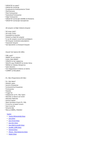 *   GROUP BY ne yapar?
*   GROUP BY Cümleciği
*   Gruplandırma Fonksiyonlarının Türleri
*   Özel Davranış
*   Özet Fonksiyonları
*   İstatistiksel Fonksiyonlar
*   Diğer Fonksiyonlar
*   GROUP BY Cümleciğini HAVING ile filtreleme
*   GROUP BY Cümleciğini Genişletmek




- Alt sorgular ve Diğer Gelişmiş Sorgular

*   Alt sorgu nedir?
*   Alt sorgu Türleri
*   Karşılaştırma Koşulları
*   Düzenli ve İlişkili Alt sorgular
*   İç içe Alt sorgular ve Join'lerle yerdeğişimi
*   Alt Sorgular nerelerde kullanılabilinir.
*   Hiyerarşik Sorgular
*   Set Operatörler ve Kompozit Sorgular




- Oracle? Veri İşleme Dili (DML)

*   DML nedir?
*   INSERT ile veri ekleme
*   Çoklu Tablo INSERT
*   UPDATE ile Veri değiştirme
*   DELETE veya TRUNCATE ile Verileri Silme
*   MERGE ile Tabloları Birleştirme
*   İşlem Denetim
*   Veri Değişikliklerini Kitleme ve İzleme
*   COMMIT ve ROLLBACK




- PL / SQL (Programlama Dili SQL)

* PL / SQL Nedir?
* Modüler yapısı
* Anonim Prosedürler
*   İsimlendirilmiş Prosedürler
*   Fonksiyonlar
*   Paketler
*   Trigger'lar
*   Değişkenler ve PL / SQL Tipleri
*   Nesneler ve Nesne veri türleri
*   Nesneler Hakkında
*   Kontrol Yapıları
*   Basit Veritabanı Erişimi PL / SQL
*   Cursor'lar ve kapalı Cursors
*   Açık Cursor'lar
*   Dinamik SQL
*   Mevcut (DBMS_) Paketleri


     Yazılım
     • Yazılım Mühendisliği Sitesi
     • Java Sitesi
     • Java Temel Sitesi
     • Java İleri Sitesi
     • Java Web & JavaEE Sitesi
     • JavaME / J2ME Sitesi
     • Android Sitesi
     • iPhone - iPad Geliştirme Sitesi
     • Delphi Sitesi
 