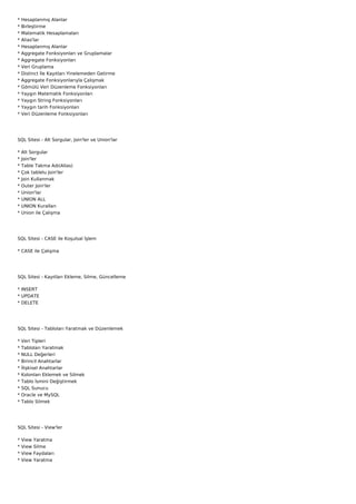 *   Hesaplanmış Alanlar
*   Birleştirme
*   Matematik Hesaplamaları
*   Alias'lar
*   Hesaplanmış Alanlar
*   Aggregate Fonksiyonları ve Gruplamalar
*   Aggregate Fonksiyonları
*   Veri Gruplama
*   Distinct İle Kayıtları Yinelemeden Getirme
*   Aggregate Fonksiyonlarıyla Çalışmak
*   Gömülü Veri Düzenleme Fonksiyonları
*   Yaygın Matematik Fonksiyonları
*   Yaygın String Fonksiyonları
*   Yaygın tarih Fonksiyonları
*   Veri Düzenleme Fonksiyonları




SQL Sitesi - Alt Sorgular, Join'ler ve Union'lar

*   Alt Sorgular
*   Join'ler
*   Table Takma Adı(Alias)
*   Çok tablelu Join'ler
*   Join Kullanmak
*   Outer Join'ler
*   Union'lar
*   UNION ALL
*   UNION Kuralları
*   Union ile Çalışma




SQL Sitesi - CASE ile Koşulsal İşlem

* CASE ile Çalışma




SQL Sitesi - Kayıtları Ekleme, Silme, Güncelleme

* INSERT
* UPDATE
* DELETE




SQL Sitesi - Tabloları Yaratmak ve Düzenlemek

*   Veri Tipleri
*   Tabloları Yaratmak
*   NULL Değerleri
*   Birincil Anahtarlar
*   İlişkisel Anahtarlar
*   Kolonları Eklemek ve Silmek
*   Tablo İsmini Değiştirmek
*   SQL Sunucu
*   Oracle ve MySQL
*   Tablo Silmek




SQL Sitesi - View'ler

*   View   Yaratma
*   View   Silme
*   View   Faydaları
*   View   Yaratma
 