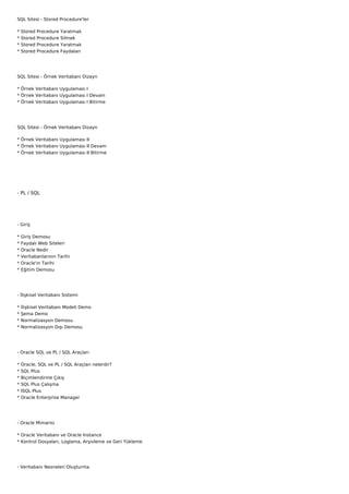 SQL Sitesi - Stored Procedure'ler

*   Stored   Procedure   Yaratmak
*   Stored   Procedure   Silmek
*   Stored   Procedure   Yaratmak
*   Stored   Procedure   Faydaları




SQL Sitesi - Örnek Veritabanı Dizayn

* Örnek Veritabanı Uygulaması I
* Örnek Veritabanı Uygulaması I Devam
* Örnek Veritabanı Uygulaması I Bitirme




SQL Sitesi - Örnek Veritabanı Dizayn

* Örnek Veritabanı Uygulaması II
* Örnek Veritabanı Uygulaması II Devam
* Örnek Veritabanı Uygulaması II Bitirme




- PL / SQL




- Giriş

*   Giriş Demosu
*   Faydalı Web Siteleri
*   Oracle Nedir
*   Veritabanlarının Tarihi
*   Oracle'ın Tarihi
*   Eğitim Demosu




- İlişkisel Veritabanı Sistemi

*   İlişkisel Veritabanı Modeli Demo
*   Şema Demo
*   Normalizasyon Demosu
*   Normalizasyon Dışı Demosu




- Oracle SQL ve PL / SQL Araçları

*   Oracle, SQL ve PL / SQL Araçları nelerdir?
*   SQL Plus
*   Biçimlendirme Çıkış
*   SQL Plus Çalışma
*   ISQL Plus
*   Oracle Enterprise Manager




- Oracle Mimarisi

* Oracle Veritabanı ve Oracle Instance
* Kontrol Dosyaları, Loglama, Arşivleme ve Geri Yükleme




- Veritabanı Nesneleri Oluşturma
 